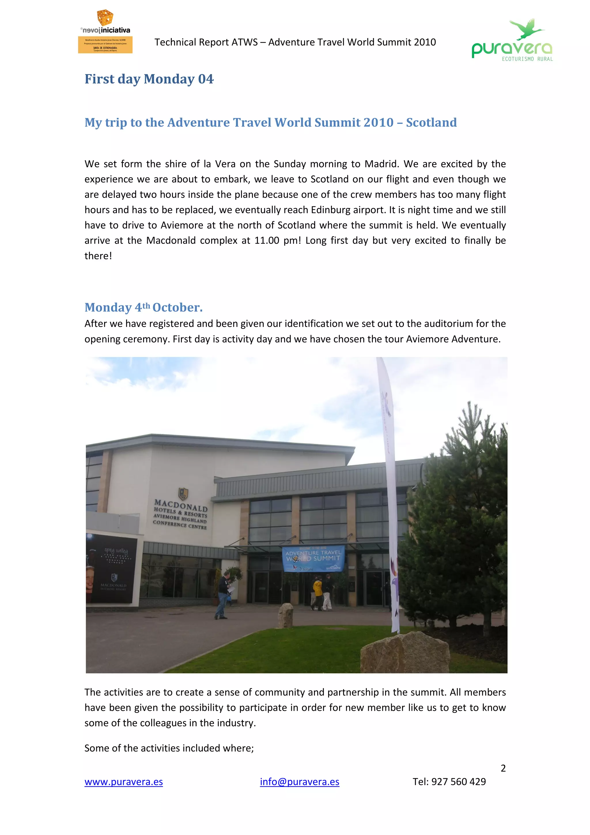 Technical Report ATWS – Adventure Travel World Summit 2010


First day Monday 04


My trip to the Adventure Travel World Summit 2010 – Scotland


We set form the shire of la Vera on the Sunday morning to Madrid. We are excited by the
experience we are about to embark, we leave to Scotland on our flight and even though we
are delayed two hours inside the plane because one of the crew members has too many flight
hours and has to be replaced, we eventually reach Edinburg airport. It is night time and we still
have to drive to Aviemore at the north of Scotland where the summit is held. We eventually
arrive at the Macdonald complex at 11.00 pm! Long first day but very excited to finally be
there!



Monday 4th October.
After we have registered and been given our identification we set out to the auditorium for the
opening ceremony. First day is activity day and we have chosen the tour Aviemore Adventure.




The activities are to create a sense of community and partnership in the summit. All members
have been given the possibility to participate in order for new member like us to get to know
some of the colleagues in the industry.

Some of the activities included where;
                                                                                               2
www.puravera.es                          info@puravera.es                  Tel: 927 560 429
 