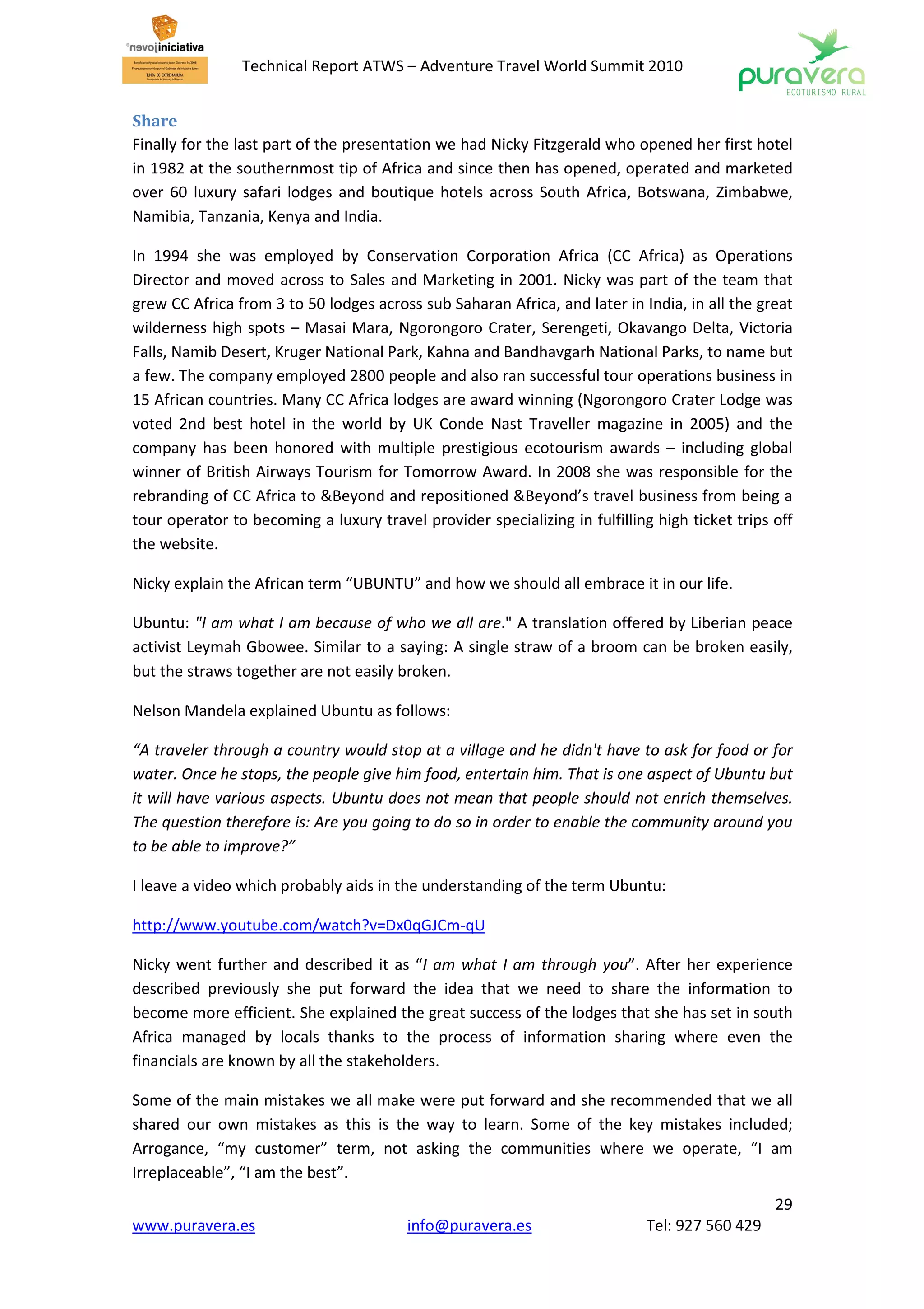 Technical Report ATWS – Adventure Travel World Summit 2010


Share
Finally for the last part of the presentation we had Nicky Fitzgerald who opened her first hotel
in 1982 at the southernmost tip of Africa and since then has opened, operated and marketed
over 60 luxury safari lodges and boutique hotels across South Africa, Botswana, Zimbabwe,
Namibia, Tanzania, Kenya and India.

In 1994 she was employed by Conservation Corporation Africa (CC Africa) as Operations
Director and moved across to Sales and Marketing in 2001. Nicky was part of the team that
grew CC Africa from 3 to 50 lodges across sub Saharan Africa, and later in India, in all the great
wilderness high spots – Masai Mara, Ngorongoro Crater, Serengeti, Okavango Delta, Victoria
Falls, Namib Desert, Kruger National Park, Kahna and Bandhavgarh National Parks, to name but
a few. The company employed 2800 people and also ran successful tour operations business in
15 African countries. Many CC Africa lodges are award winning (Ngorongoro Crater Lodge was
voted 2nd best hotel in the world by UK Conde Nast Traveller magazine in 2005) and the
company has been honored with multiple prestigious ecotourism awards – including global
winner of British Airways Tourism for Tomorrow Award. In 2008 she was responsible for the
rebranding of CC Africa to &Beyond and repositioned &Beyond’s travel business from being a
tour operator to becoming a luxury travel provider specializing in fulfilling high ticket trips off
the website.

Nicky explain the African term “UBUNTU” and how we should all embrace it in our life.

Ubuntu: "I am what I am because of who we all are." A translation offered by Liberian peace
activist Leymah Gbowee. Similar to a saying: A single straw of a broom can be broken easily,
but the straws together are not easily broken.

Nelson Mandela explained Ubuntu as follows:

“A traveler through a country would stop at a village and he didn't have to ask for food or for
water. Once he stops, the people give him food, entertain him. That is one aspect of Ubuntu but
it will have various aspects. Ubuntu does not mean that people should not enrich themselves.
The question therefore is: Are you going to do so in order to enable the community around you
to be able to improve?”

I leave a video which probably aids in the understanding of the term Ubuntu:

http://www.youtube.com/watch?v=Dx0qGJCm-qU

Nicky went further and described it as “I am what I am through you”. After her experience
described previously she put forward the idea that we need to share the information to
become more efficient. She explained the great success of the lodges that she has set in south
Africa managed by locals thanks to the process of information sharing where even the
financials are known by all the stakeholders.

Some of the main mistakes we all make were put forward and she recommended that we all
shared our own mistakes as this is the way to learn. Some of the key mistakes included;
Arrogance, “my customer” term, not asking the communities where we operate, “I am
Irreplaceable”, “I am the best”.
                                                                                                29
www.puravera.es                          info@puravera.es                    Tel: 927 560 429
 