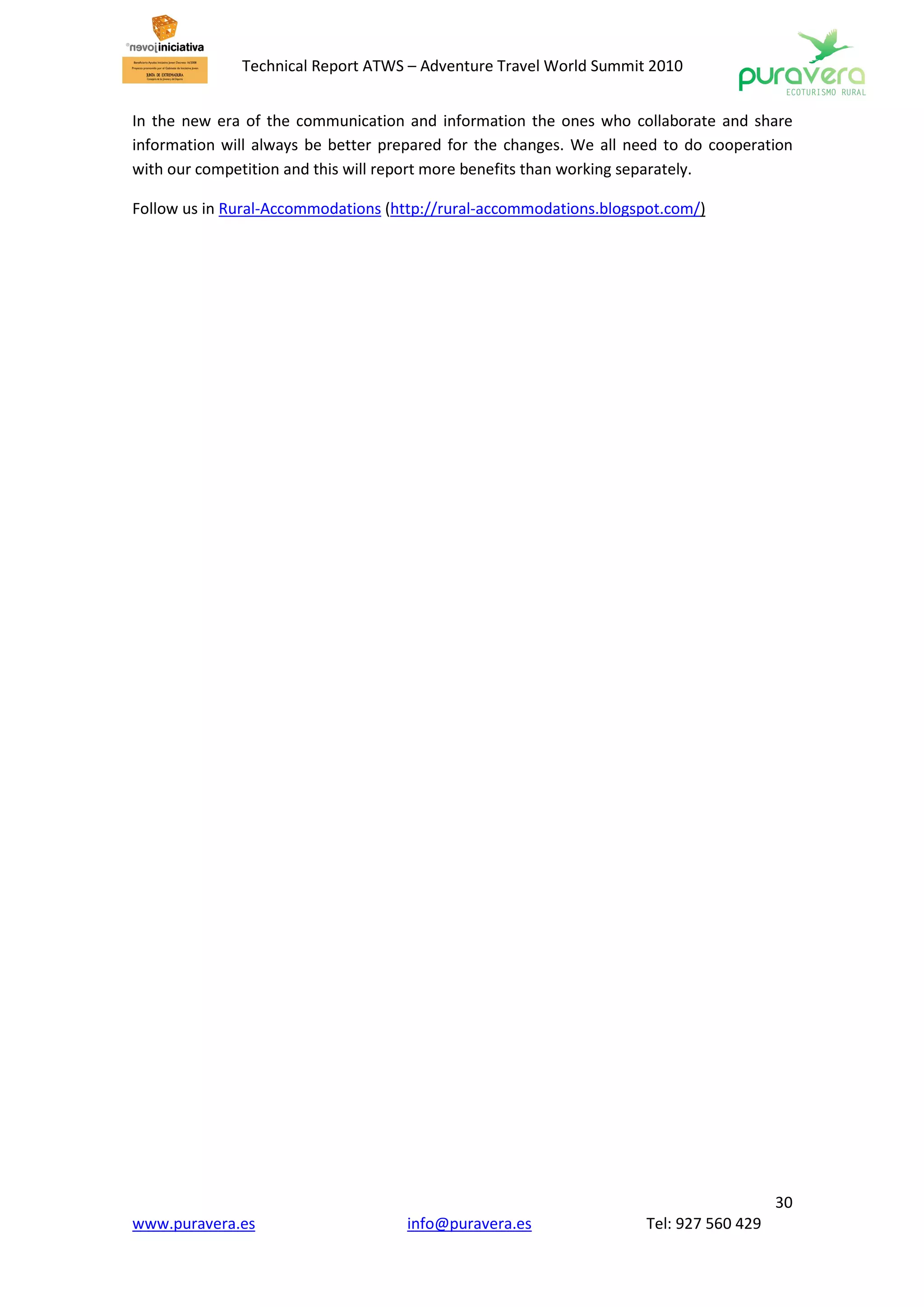 Technical Report ATWS – Adventure Travel World Summit 2010


In the new era of the communication and information the ones who collaborate and share
information will always be better prepared for the changes. We all need to do cooperation
with our competition and this will report more benefits than working separately.

Follow us in Rural-Accommodations (http://rural-accommodations.blogspot.com/)




                                                                                        30
www.puravera.es                      info@puravera.es                Tel: 927 560 429
 