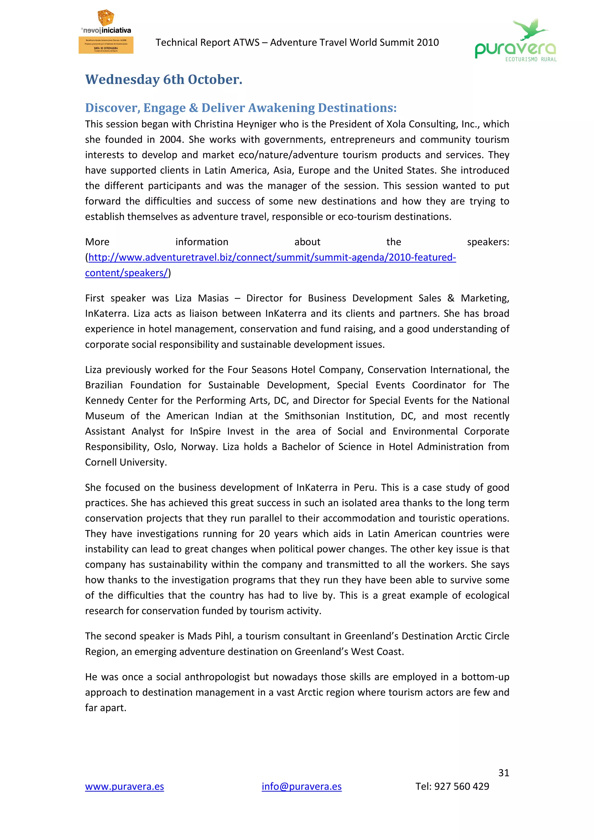 Technical Report ATWS – Adventure Travel World Summit 2010


Wednesday 6th October.

Discover, Engage & Deliver Awakening Destinations:
This session began with Christina Heyniger who is the President of Xola Consulting, Inc., which
she founded in 2004. She works with governments, entrepreneurs and community tourism
interests to develop and market eco/nature/adventure tourism products and services. They
have supported clients in Latin America, Asia, Europe and the United States. She introduced
the different participants and was the manager of the session. This session wanted to put
forward the difficulties and success of some new destinations and how they are trying to
establish themselves as adventure travel, responsible or eco-tourism destinations.

More               information             about            the                      speakers:
(http://www.adventuretravel.biz/connect/summit/summit-agenda/2010-featured-
content/speakers/)

First speaker was Liza Masias – Director for Business Development Sales & Marketing,
InKaterra. Liza acts as liaison between InKaterra and its clients and partners. She has broad
experience in hotel management, conservation and fund raising, and a good understanding of
corporate social responsibility and sustainable development issues.

Liza previously worked for the Four Seasons Hotel Company, Conservation International, the
Brazilian Foundation for Sustainable Development, Special Events Coordinator for The
Kennedy Center for the Performing Arts, DC, and Director for Special Events for the National
Museum of the American Indian at the Smithsonian Institution, DC, and most recently
Assistant Analyst for InSpire Invest in the area of Social and Environmental Corporate
Responsibility, Oslo, Norway. Liza holds a Bachelor of Science in Hotel Administration from
Cornell University.

She focused on the business development of InKaterra in Peru. This is a case study of good
practices. She has achieved this great success in such an isolated area thanks to the long term
conservation projects that they run parallel to their accommodation and touristic operations.
They have investigations running for 20 years which aids in Latin American countries were
instability can lead to great changes when political power changes. The other key issue is that
company has sustainability within the company and transmitted to all the workers. She says
how thanks to the investigation programs that they run they have been able to survive some
of the difficulties that the country has had to live by. This is a great example of ecological
research for conservation funded by tourism activity.

The second speaker is Mads Pihl, a tourism consultant in Greenland’s Destination Arctic Circle
Region, an emerging adventure destination on Greenland’s West Coast.

He was once a social anthropologist but nowadays those skills are employed in a bottom-up
approach to destination management in a vast Arctic region where tourism actors are few and
far apart.




                                                                                            31
www.puravera.es                        info@puravera.es                  Tel: 927 560 429
 