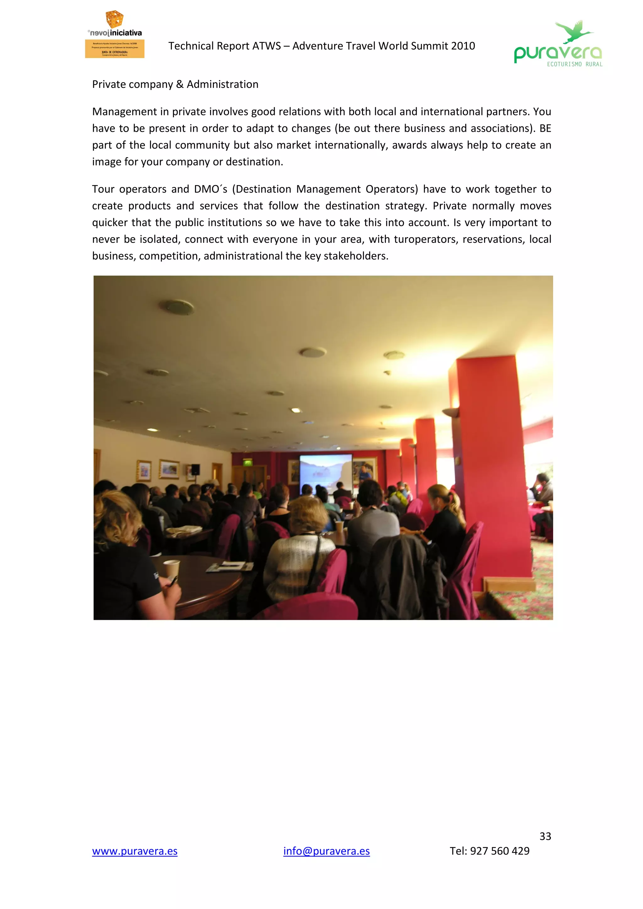 Technical Report ATWS – Adventure Travel World Summit 2010


Private company & Administration

Management in private involves good relations with both local and international partners. You
have to be present in order to adapt to changes (be out there business and associations). BE
part of the local community but also market internationally, awards always help to create an
image for your company or destination.

Tour operators and DMO´s (Destination Management Operators) have to work together to
create products and services that follow the destination strategy. Private normally moves
quicker that the public institutions so we have to take this into account. Is very important to
never be isolated, connect with everyone in your area, with turoperators, reservations, local
business, competition, administrational the key stakeholders.




                                                                                            33
www.puravera.es                        info@puravera.es                  Tel: 927 560 429
 