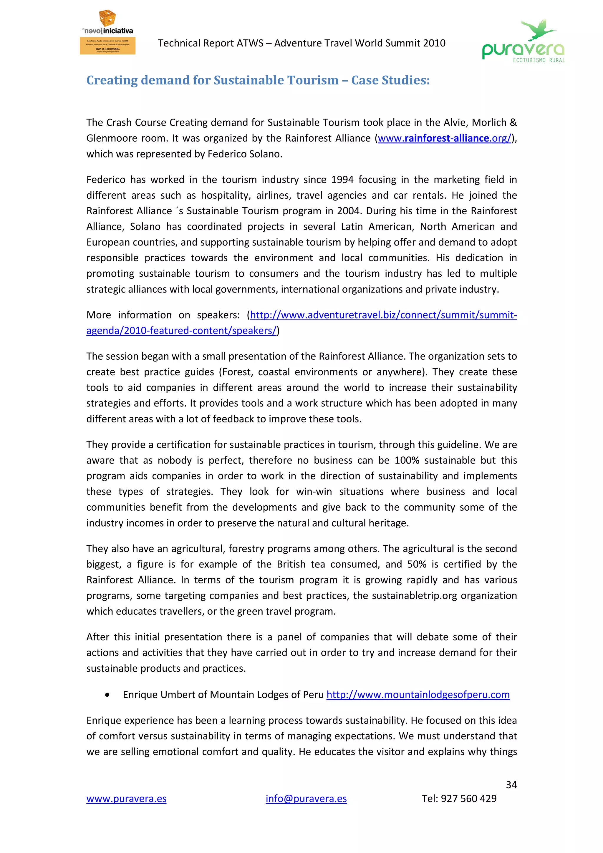 Technical Report ATWS – Adventure Travel World Summit 2010


Creating demand for Sustainable Tourism – Case Studies:


The Crash Course Creating demand for Sustainable Tourism took place in the Alvie, Morlich &
Glenmoore room. It was organized by the Rainforest Alliance (www.rainforest-alliance.org/),
which was represented by Federico Solano.

Federico has worked in the tourism industry since 1994 focusing in the marketing field in
different areas such as hospitality, airlines, travel agencies and car rentals. He joined the
Rainforest Alliance ´s Sustainable Tourism program in 2004. During his time in the Rainforest
Alliance, Solano has coordinated projects in several Latin American, North American and
European countries, and supporting sustainable tourism by helping offer and demand to adopt
responsible practices towards the environment and local communities. His dedication in
promoting sustainable tourism to consumers and the tourism industry has led to multiple
strategic alliances with local governments, international organizations and private industry.

More information on speakers: (http://www.adventuretravel.biz/connect/summit/summit-
agenda/2010-featured-content/speakers/)

The session began with a small presentation of the Rainforest Alliance. The organization sets to
create best practice guides (Forest, coastal environments or anywhere). They create these
tools to aid companies in different areas around the world to increase their sustainability
strategies and efforts. It provides tools and a work structure which has been adopted in many
different areas with a lot of feedback to improve these tools.

They provide a certification for sustainable practices in tourism, through this guideline. We are
aware that as nobody is perfect, therefore no business can be 100% sustainable but this
program aids companies in order to work in the direction of sustainability and implements
these types of strategies. They look for win-win situations where business and local
communities benefit from the developments and give back to the community some of the
industry incomes in order to preserve the natural and cultural heritage.

They also have an agricultural, forestry programs among others. The agricultural is the second
biggest, a figure is for example of the British tea consumed, and 50% is certified by the
Rainforest Alliance. In terms of the tourism program it is growing rapidly and has various
programs, some targeting companies and best practices, the sustainabletrip.org organization
which educates travellers, or the green travel program.

After this initial presentation there is a panel of companies that will debate some of their
actions and activities that they have carried out in order to try and increase demand for their
sustainable products and practices.

    •   Enrique Umbert of Mountain Lodges of Peru http://www.mountainlodgesofperu.com

Enrique experience has been a learning process towards sustainability. He focused on this idea
of comfort versus sustainability in terms of managing expectations. We must understand that
we are selling emotional comfort and quality. He educates the visitor and explains why things

                                                                                              34
www.puravera.es                         info@puravera.es                   Tel: 927 560 429
 