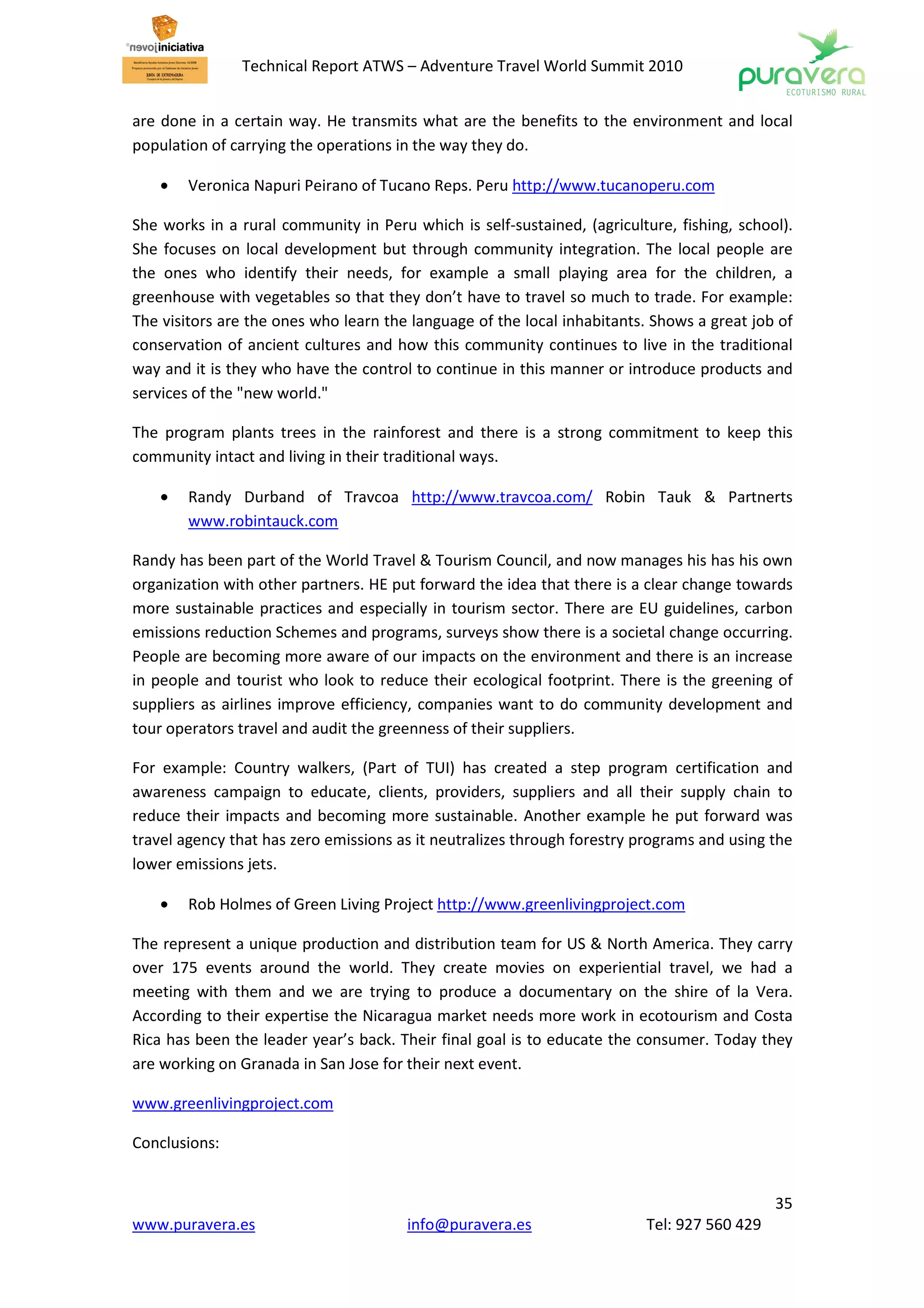Technical Report ATWS – Adventure Travel World Summit 2010


are done in a certain way. He transmits what are the benefits to the environment and local
population of carrying the operations in the way they do.

    •   Veronica Napuri Peirano of Tucano Reps. Peru http://www.tucanoperu.com

She works in a rural community in Peru which is self-sustained, (agriculture, fishing, school).
She focuses on local development but through community integration. The local people are
the ones who identify their needs, for example a small playing area for the children, a
greenhouse with vegetables so that they don’t have to travel so much to trade. For example:
The visitors are the ones who learn the language of the local inhabitants. Shows a great job of
conservation of ancient cultures and how this community continues to live in the traditional
way and it is they who have the control to continue in this manner or introduce products and
services of the "new world."

The program plants trees in the rainforest and there is a strong commitment to keep this
community intact and living in their traditional ways.

    •   Randy Durband of Travcoa http://www.travcoa.com/ Robin Tauk & Partnerts
        www.robintauck.com

Randy has been part of the World Travel & Tourism Council, and now manages his has his own
organization with other partners. HE put forward the idea that there is a clear change towards
more sustainable practices and especially in tourism sector. There are EU guidelines, carbon
emissions reduction Schemes and programs, surveys show there is a societal change occurring.
People are becoming more aware of our impacts on the environment and there is an increase
in people and tourist who look to reduce their ecological footprint. There is the greening of
suppliers as airlines improve efficiency, companies want to do community development and
tour operators travel and audit the greenness of their suppliers.

For example: Country walkers, (Part of TUI) has created a step program certification and
awareness campaign to educate, clients, providers, suppliers and all their supply chain to
reduce their impacts and becoming more sustainable. Another example he put forward was
travel agency that has zero emissions as it neutralizes through forestry programs and using the
lower emissions jets.

    •   Rob Holmes of Green Living Project http://www.greenlivingproject.com

The represent a unique production and distribution team for US & North America. They carry
over 175 events around the world. They create movies on experiential travel, we had a
meeting with them and we are trying to produce a documentary on the shire of la Vera.
According to their expertise the Nicaragua market needs more work in ecotourism and Costa
Rica has been the leader year’s back. Their final goal is to educate the consumer. Today they
are working on Granada in San Jose for their next event.

www.greenlivingproject.com

Conclusions:


                                                                                            35
www.puravera.es                        info@puravera.es                  Tel: 927 560 429
 