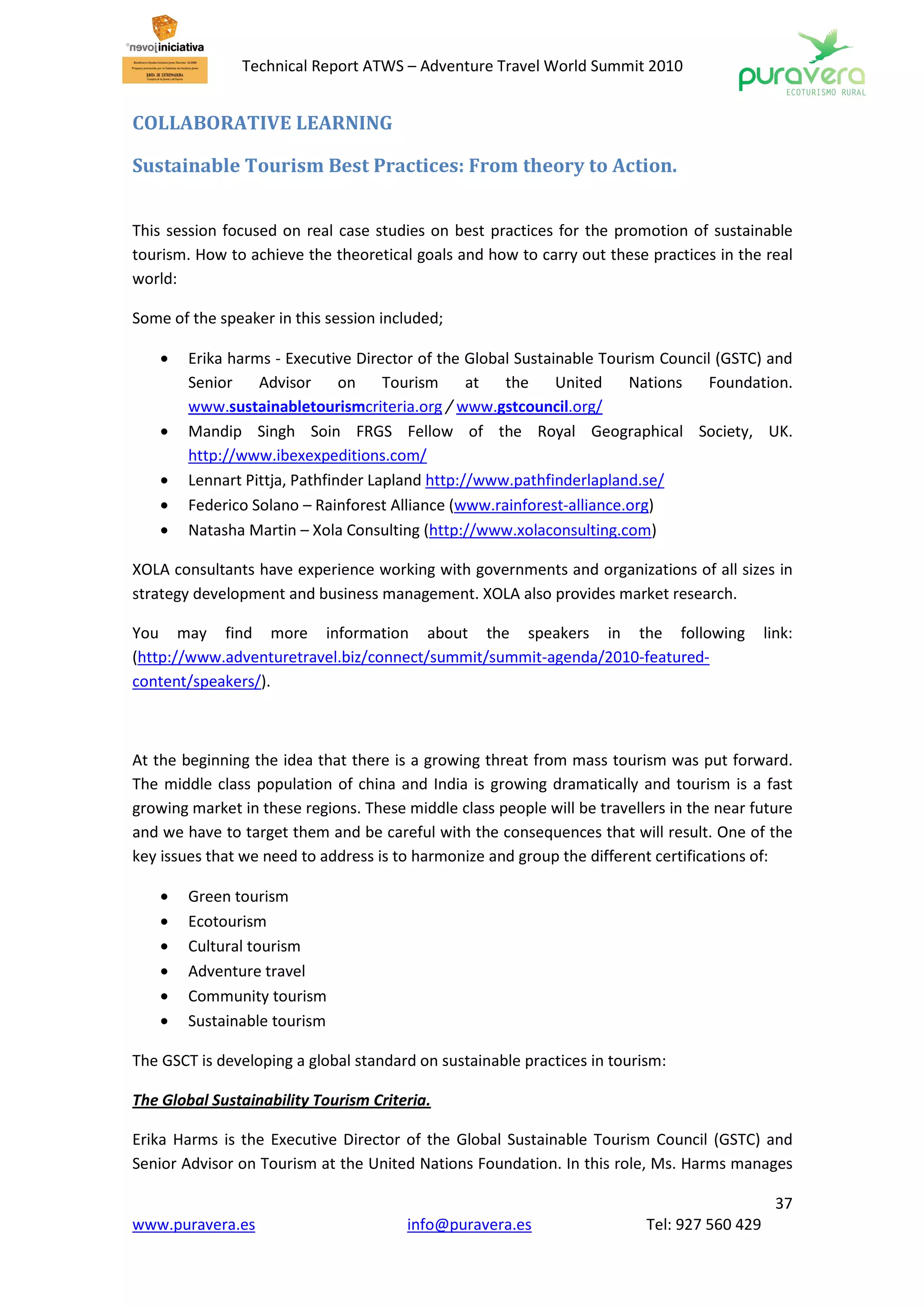Technical Report ATWS – Adventure Travel World Summit 2010


COLLABORATIVE LEARNING

Sustainable Tourism Best Practices: From theory to Action.


This session focused on real case studies on best practices for the promotion of sustainable
tourism. How to achieve the theoretical goals and how to carry out these practices in the real
world:

Some of the speaker in this session included;

    •   Erika harms - Executive Director of the Global Sustainable Tourism Council (GSTC) and
        Senior    Advisor      on    Tourism     at  the     United    Nations    Foundation.
        www.sustainabletourismcriteria.org / www.gstcouncil.org/
    •   Mandip Singh Soin FRGS Fellow of the Royal Geographical Society, UK.
        http://www.ibexexpeditions.com/
    •   Lennart Pittja, Pathfinder Lapland http://www.pathfinderlapland.se/
    •   Federico Solano – Rainforest Alliance (www.rainforest-alliance.org)
    •   Natasha Martin – Xola Consulting (http://www.xolaconsulting.com)

XOLA consultants have experience working with governments and organizations of all sizes in
strategy development and business management. XOLA also provides market research.

You may find more information about the speakers in the following                            link:
(http://www.adventuretravel.biz/connect/summit/summit-agenda/2010-featured-
content/speakers/).



At the beginning the idea that there is a growing threat from mass tourism was put forward.
The middle class population of china and India is growing dramatically and tourism is a fast
growing market in these regions. These middle class people will be travellers in the near future
and we have to target them and be careful with the consequences that will result. One of the
key issues that we need to address is to harmonize and group the different certifications of:

    •   Green tourism
    •   Ecotourism
    •   Cultural tourism
    •   Adventure travel
    •   Community tourism
    •   Sustainable tourism

The GSCT is developing a global standard on sustainable practices in tourism:

The Global Sustainability Tourism Criteria.

Erika Harms is the Executive Director of the Global Sustainable Tourism Council (GSTC) and
Senior Advisor on Tourism at the United Nations Foundation. In this role, Ms. Harms manages

                                                                                               37
www.puravera.es                        info@puravera.es                   Tel: 927 560 429
 