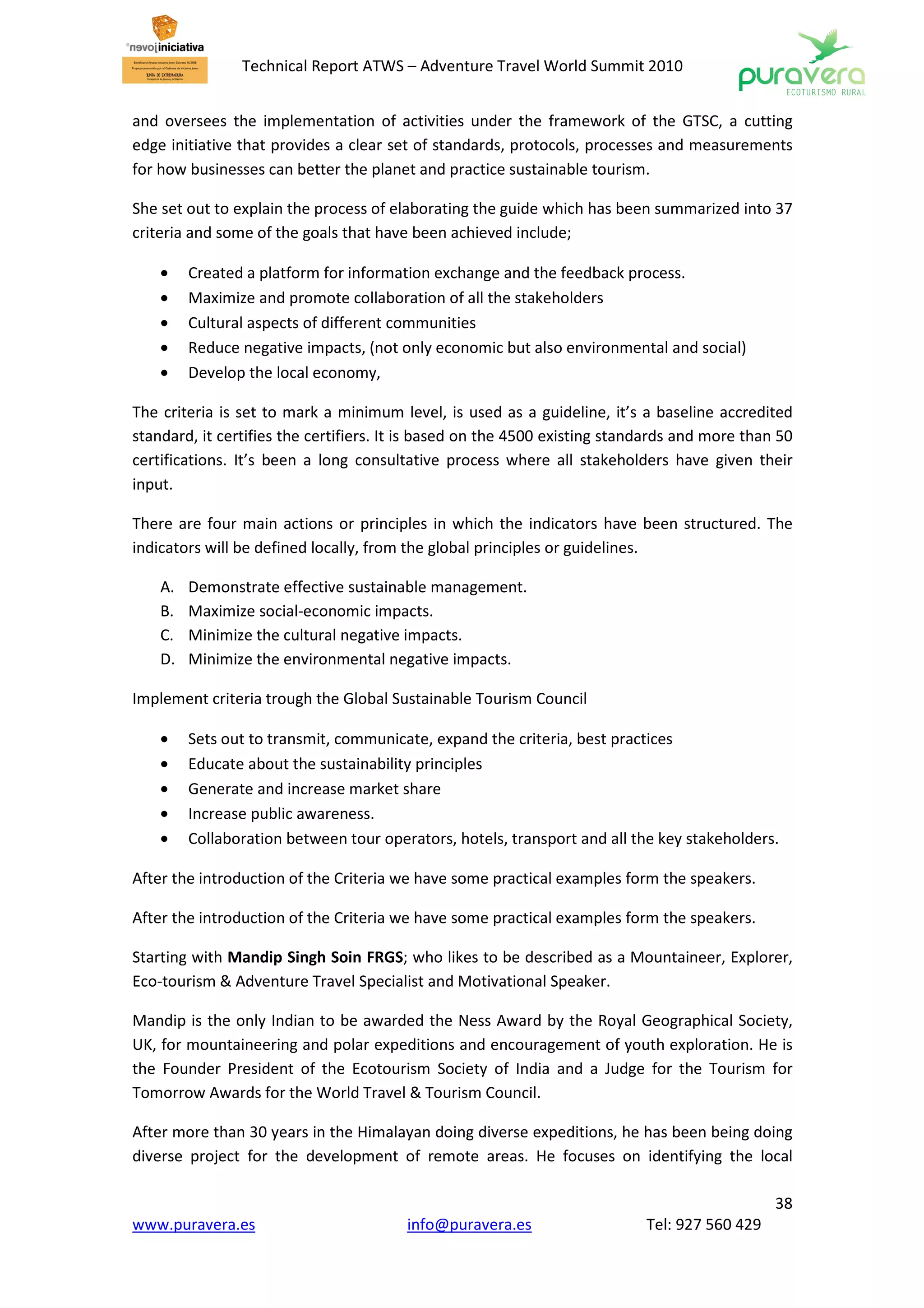 Technical Report ATWS – Adventure Travel World Summit 2010


and oversees the implementation of activities under the framework of the GTSC, a cutting
edge initiative that provides a clear set of standards, protocols, processes and measurements
for how businesses can better the planet and practice sustainable tourism.

She set out to explain the process of elaborating the guide which has been summarized into 37
criteria and some of the goals that have been achieved include;

    •    Created a platform for information exchange and the feedback process.
    •    Maximize and promote collaboration of all the stakeholders
    •    Cultural aspects of different communities
    •    Reduce negative impacts, (not only economic but also environmental and social)
    •    Develop the local economy,

The criteria is set to mark a minimum level, is used as a guideline, it’s a baseline accredited
standard, it certifies the certifiers. It is based on the 4500 existing standards and more than 50
certifications. It’s been a long consultative process where all stakeholders have given their
input.

There are four main actions or principles in which the indicators have been structured. The
indicators will be defined locally, from the global principles or guidelines.

    A.   Demonstrate effective sustainable management.
    B.   Maximize social-economic impacts.
    C.   Minimize the cultural negative impacts.
    D.   Minimize the environmental negative impacts.

Implement criteria trough the Global Sustainable Tourism Council

    •    Sets out to transmit, communicate, expand the criteria, best practices
    •    Educate about the sustainability principles
    •    Generate and increase market share
    •    Increase public awareness.
    •    Collaboration between tour operators, hotels, transport and all the key stakeholders.

After the introduction of the Criteria we have some practical examples form the speakers.

After the introduction of the Criteria we have some practical examples form the speakers.

Starting with Mandip Singh Soin FRGS; who likes to be described as a Mountaineer, Explorer,
Eco-tourism & Adventure Travel Specialist and Motivational Speaker.

Mandip is the only Indian to be awarded the Ness Award by the Royal Geographical Society,
UK, for mountaineering and polar expeditions and encouragement of youth exploration. He is
the Founder President of the Ecotourism Society of India and a Judge for the Tourism for
Tomorrow Awards for the World Travel & Tourism Council.

After more than 30 years in the Himalayan doing diverse expeditions, he has been being doing
diverse project for the development of remote areas. He focuses on identifying the local

                                                                                               38
www.puravera.es                         info@puravera.es                    Tel: 927 560 429
 