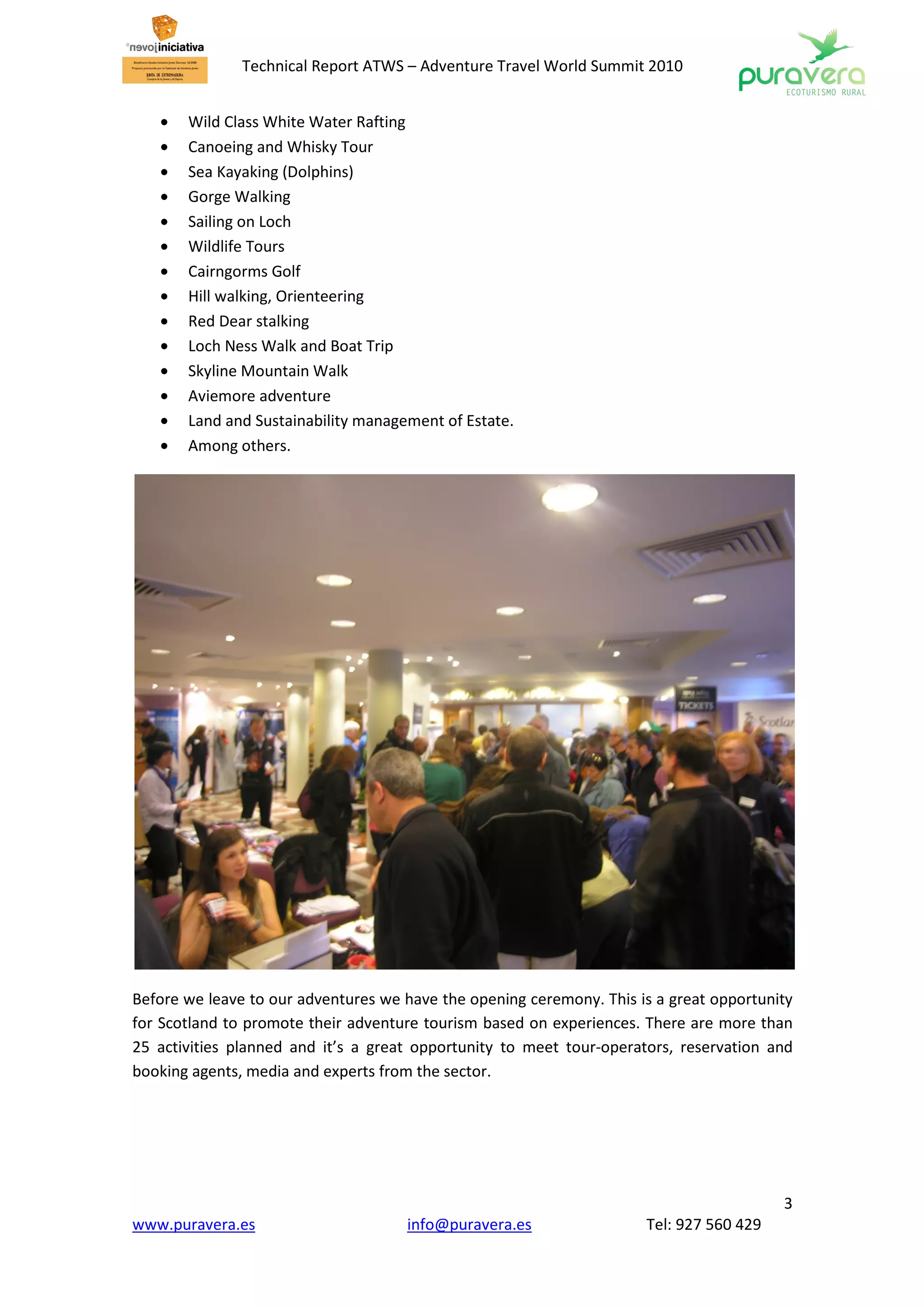 Technical Report ATWS – Adventure Travel World Summit 2010


   •   Wild Class White Water Rafting
   •   Canoeing and Whisky Tour
   •   Sea Kayaking (Dolphins)
   •   Gorge Walking
   •   Sailing on Loch
   •   Wildlife Tours
   •   Cairngorms Golf
   •   Hill walking, Orienteering
   •   Red Dear stalking
   •   Loch Ness Walk and Boat Trip
   •   Skyline Mountain Walk
   •   Aviemore adventure
   •   Land and Sustainability management of Estate.
   •   Among others.




Before we leave to our adventures we have the opening ceremony. This is a great opportunity
for Scotland to promote their adventure tourism based on experiences. There are more than
25 activities planned and it’s a great opportunity to meet tour-operators, reservation and
booking agents, media and experts from the sector.




                                                                                         3
www.puravera.es                      info@puravera.es                 Tel: 927 560 429
 