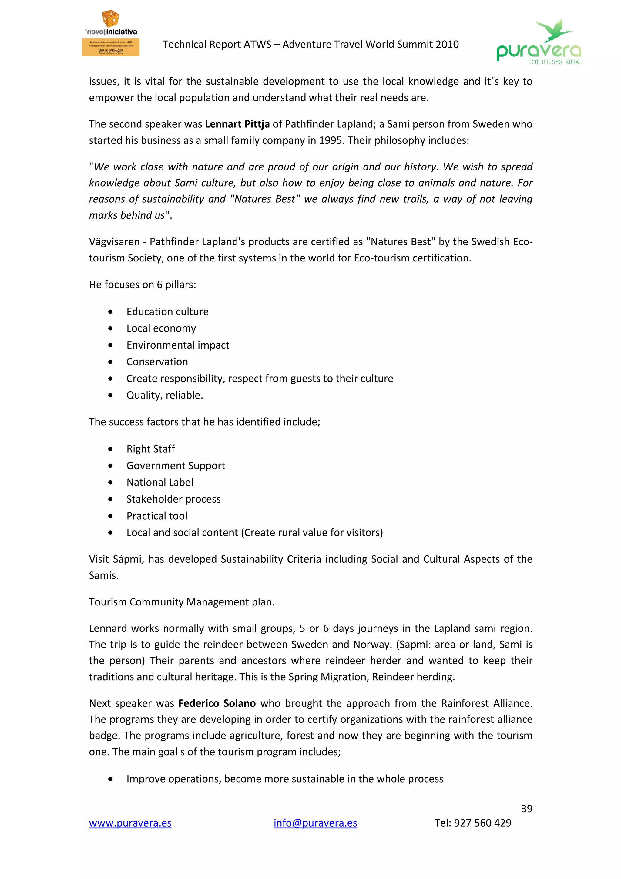 Technical Report ATWS – Adventure Travel World Summit 2010


issues, it is vital for the sustainable development to use the local knowledge and it´s key to
empower the local population and understand what their real needs are.

The second speaker was Lennart Pittja of Pathfinder Lapland; a Sami person from Sweden who
started his business as a small family company in 1995. Their philosophy includes:

"We work close with nature and are proud of our origin and our history. We wish to spread
knowledge about Sami culture, but also how to enjoy being close to animals and nature. For
reasons of sustainability and "Natures Best" we always find new trails, a way of not leaving
marks behind us".

Vägvisaren - Pathfinder Lapland's products are certified as "Natures Best" by the Swedish Eco-
tourism Society, one of the first systems in the world for Eco-tourism certification.

He focuses on 6 pillars:

    •   Education culture
    •   Local economy
    •   Environmental impact
    •   Conservation
    •   Create responsibility, respect from guests to their culture
    •   Quality, reliable.

The success factors that he has identified include;

    •   Right Staff
    •   Government Support
    •   National Label
    •   Stakeholder process
    •   Practical tool
    •   Local and social content (Create rural value for visitors)

Visit Sápmi, has developed Sustainability Criteria including Social and Cultural Aspects of the
Samis.

Tourism Community Management plan.

Lennard works normally with small groups, 5 or 6 days journeys in the Lapland sami region.
The trip is to guide the reindeer between Sweden and Norway. (Sapmi: area or land, Sami is
the person) Their parents and ancestors where reindeer herder and wanted to keep their
traditions and cultural heritage. This is the Spring Migration, Reindeer herding.

Next speaker was Federico Solano who brought the approach from the Rainforest Alliance.
The programs they are developing in order to certify organizations with the rainforest alliance
badge. The programs include agriculture, forest and now they are beginning with the tourism
one. The main goal s of the tourism program includes;

    •   Improve operations, become more sustainable in the whole process

                                                                                            39
www.puravera.es                          info@puravera.es                Tel: 927 560 429
 