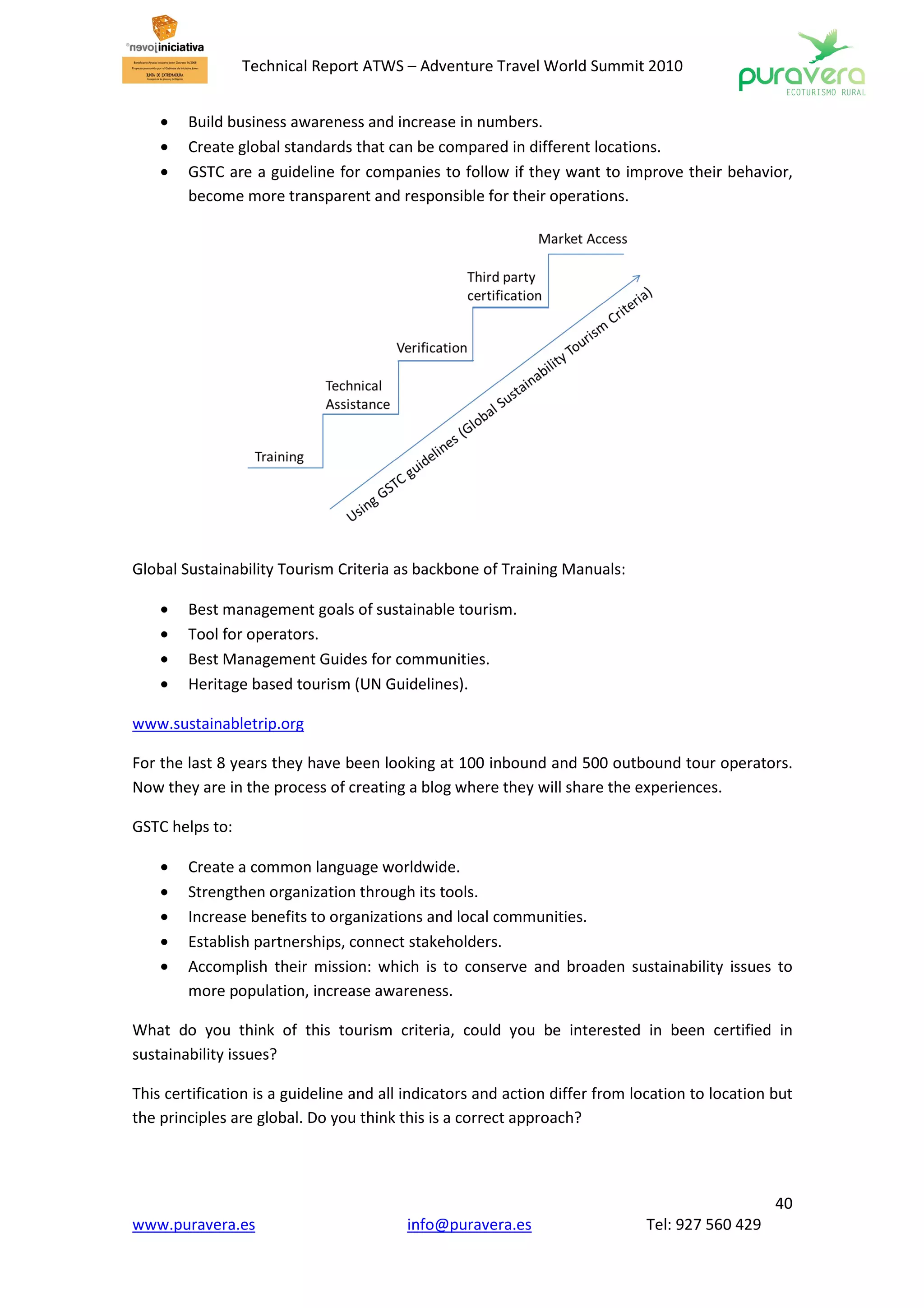 Technical Report ATWS – Adventure Travel World Summit 2010


    •   Build business awareness and increase in numbers.
    •   Create global standards that can be compared in different locations.
    •   GSTC are a guideline for companies to follow if they want to improve their behavior,
        become more transparent and responsible for their operations.




Global Sustainability Tourism Criteria as backbone of Training Manuals:

    •   Best management goals of sustainable tourism.
    •   Tool for operators.
    •   Best Management Guides for communities.
    •   Heritage based tourism (UN Guidelines).

www.sustainabletrip.org

For the last 8 years they have been looking at 100 inbound and 500 outbound tour operators.
Now they are in the process of creating a blog where they will share the experiences.

GSTC helps to:

    •   Create a common language worldwide.
    •   Strengthen organization through its tools.
    •   Increase benefits to organizations and local communities.
    •   Establish partnerships, connect stakeholders.
    •   Accomplish their mission: which is to conserve and broaden sustainability issues to
        more population, increase awareness.

What do you think of this tourism criteria, could you be interested in been certified in
sustainability issues?

This certification is a guideline and all indicators and action differ from location to location but
the principles are global. Do you think this is a correct approach?




                                                                                                 40
www.puravera.es                          info@puravera.es                    Tel: 927 560 429
 