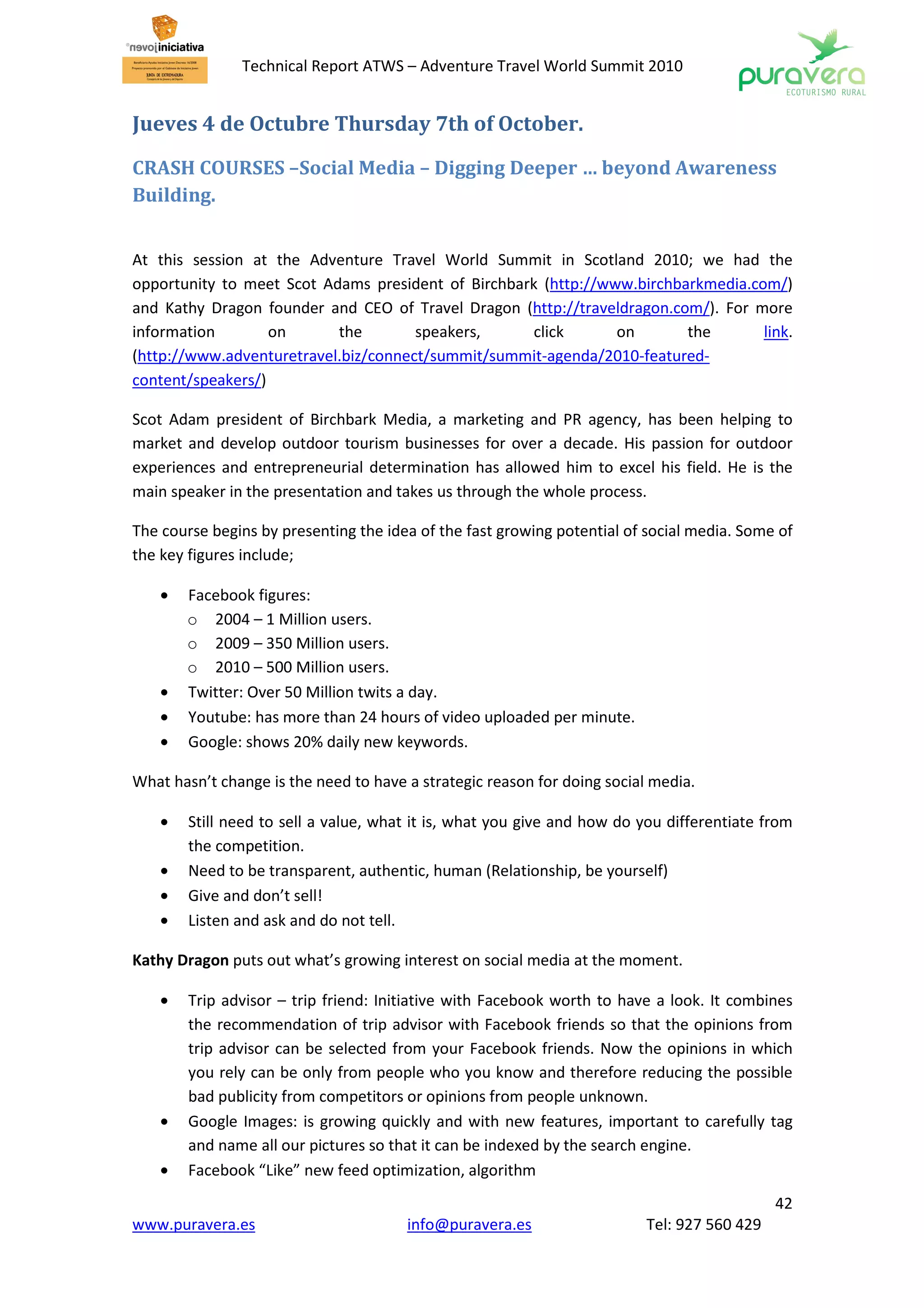 Technical Report ATWS – Adventure Travel World Summit 2010


Jueves 4 de Octubre Thursday 7th of October.

CRASH COURSES –Social Media – Digging Deeper … beyond Awareness
Building.


At this session at the Adventure Travel World Summit in Scotland 2010; we had the
opportunity to meet Scot Adams president of Birchbark (http://www.birchbarkmedia.com/)
and Kathy Dragon founder and CEO of Travel Dragon (http://traveldragon.com/). For more
information        on      the        speakers,     click       on       the       link.
(http://www.adventuretravel.biz/connect/summit/summit-agenda/2010-featured-
content/speakers/)

Scot Adam president of Birchbark Media, a marketing and PR agency, has been helping to
market and develop outdoor tourism businesses for over a decade. His passion for outdoor
experiences and entrepreneurial determination has allowed him to excel his field. He is the
main speaker in the presentation and takes us through the whole process.

The course begins by presenting the idea of the fast growing potential of social media. Some of
the key figures include;

    •   Facebook figures:
        o 2004 – 1 Million users.
        o 2009 – 350 Million users.
        o 2010 – 500 Million users.
    •   Twitter: Over 50 Million twits a day.
    •   Youtube: has more than 24 hours of video uploaded per minute.
    •   Google: shows 20% daily new keywords.

What hasn’t change is the need to have a strategic reason for doing social media.

    •   Still need to sell a value, what it is, what you give and how do you differentiate from
        the competition.
    •   Need to be transparent, authentic, human (Relationship, be yourself)
    •   Give and don’t sell!
    •   Listen and ask and do not tell.

Kathy Dragon puts out what’s growing interest on social media at the moment.

    •   Trip advisor – trip friend: Initiative with Facebook worth to have a look. It combines
        the recommendation of trip advisor with Facebook friends so that the opinions from
        trip advisor can be selected from your Facebook friends. Now the opinions in which
        you rely can be only from people who you know and therefore reducing the possible
        bad publicity from competitors or opinions from people unknown.
    •   Google Images: is growing quickly and with new features, important to carefully tag
        and name all our pictures so that it can be indexed by the search engine.
    •   Facebook “Like” new feed optimization, algorithm
                                                                                             42
www.puravera.es                        info@puravera.es                   Tel: 927 560 429
 