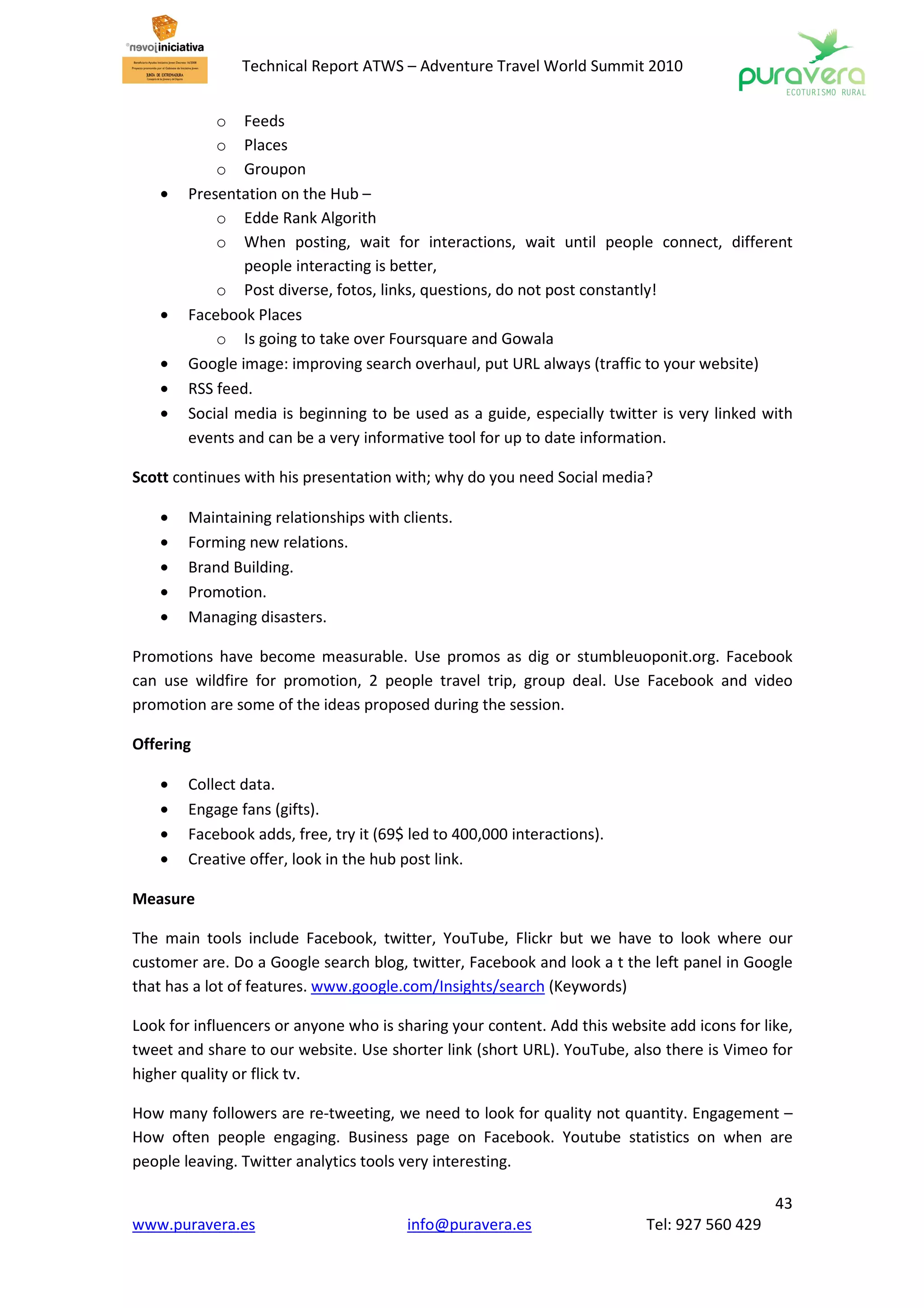 Technical Report ATWS – Adventure Travel World Summit 2010


            o Feeds
            o Places
            o Groupon
    •   Presentation on the Hub –
            o Edde Rank Algorith
            o When posting, wait for interactions, wait until people connect, different
                people interacting is better,
            o Post diverse, fotos, links, questions, do not post constantly!
    •   Facebook Places
            o Is going to take over Foursquare and Gowala
    •   Google image: improving search overhaul, put URL always (traffic to your website)
    •   RSS feed.
    •   Social media is beginning to be used as a guide, especially twitter is very linked with
        events and can be a very informative tool for up to date information.

Scott continues with his presentation with; why do you need Social media?

    •   Maintaining relationships with clients.
    •   Forming new relations.
    •   Brand Building.
    •   Promotion.
    •   Managing disasters.

Promotions have become measurable. Use promos as dig or stumbleuoponit.org. Facebook
can use wildfire for promotion, 2 people travel trip, group deal. Use Facebook and video
promotion are some of the ideas proposed during the session.

Offering

    •   Collect data.
    •   Engage fans (gifts).
    •   Facebook adds, free, try it (69$ led to 400,000 interactions).
    •   Creative offer, look in the hub post link.

Measure

The main tools include Facebook, twitter, YouTube, Flickr but we have to look where our
customer are. Do a Google search blog, twitter, Facebook and look a t the left panel in Google
that has a lot of features. www.google.com/Insights/search (Keywords)

Look for influencers or anyone who is sharing your content. Add this website add icons for like,
tweet and share to our website. Use shorter link (short URL). YouTube, also there is Vimeo for
higher quality or flick tv.

How many followers are re-tweeting, we need to look for quality not quantity. Engagement –
How often people engaging. Business page on Facebook. Youtube statistics on when are
people leaving. Twitter analytics tools very interesting.

                                                                                             43
www.puravera.es                         info@puravera.es                  Tel: 927 560 429
 