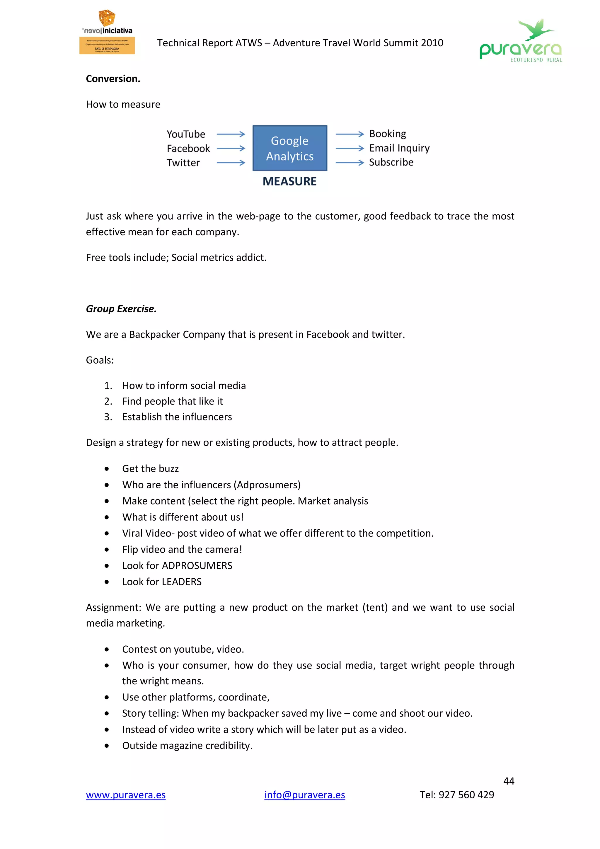 Technical Report ATWS – Adventure Travel World Summit 2010


Conversion.

How to measure




Just ask where you arrive in the web-page to the customer, good feedback to trace the most
effective mean for each company.

Free tools include; Social metrics addict.



Group Exercise.

We are a Backpacker Company that is present in Facebook and twitter.

Goals:

    1. How to inform social media
    2. Find people that like it
    3. Establish the influencers

Design a strategy for new or existing products, how to attract people.

    •    Get the buzz
    •    Who are the influencers (Adprosumers)
    •    Make content (select the right people. Market analysis
    •    What is different about us!
    •    Viral Video- post video of what we offer different to the competition.
    •    Flip video and the camera!
    •    Look for ADPROSUMERS
    •    Look for LEADERS

Assignment: We are putting a new product on the market (tent) and we want to use social
media marketing.

    •    Contest on youtube, video.
    •    Who is your consumer, how do they use social media, target wright people through
         the wright means.
    •    Use other platforms, coordinate,
    •    Story telling: When my backpacker saved my live – come and shoot our video.
    •    Instead of video write a story which will be later put as a video.
    •    Outside magazine credibility.


                                                                                              44
www.puravera.es                          info@puravera.es                  Tel: 927 560 429
 