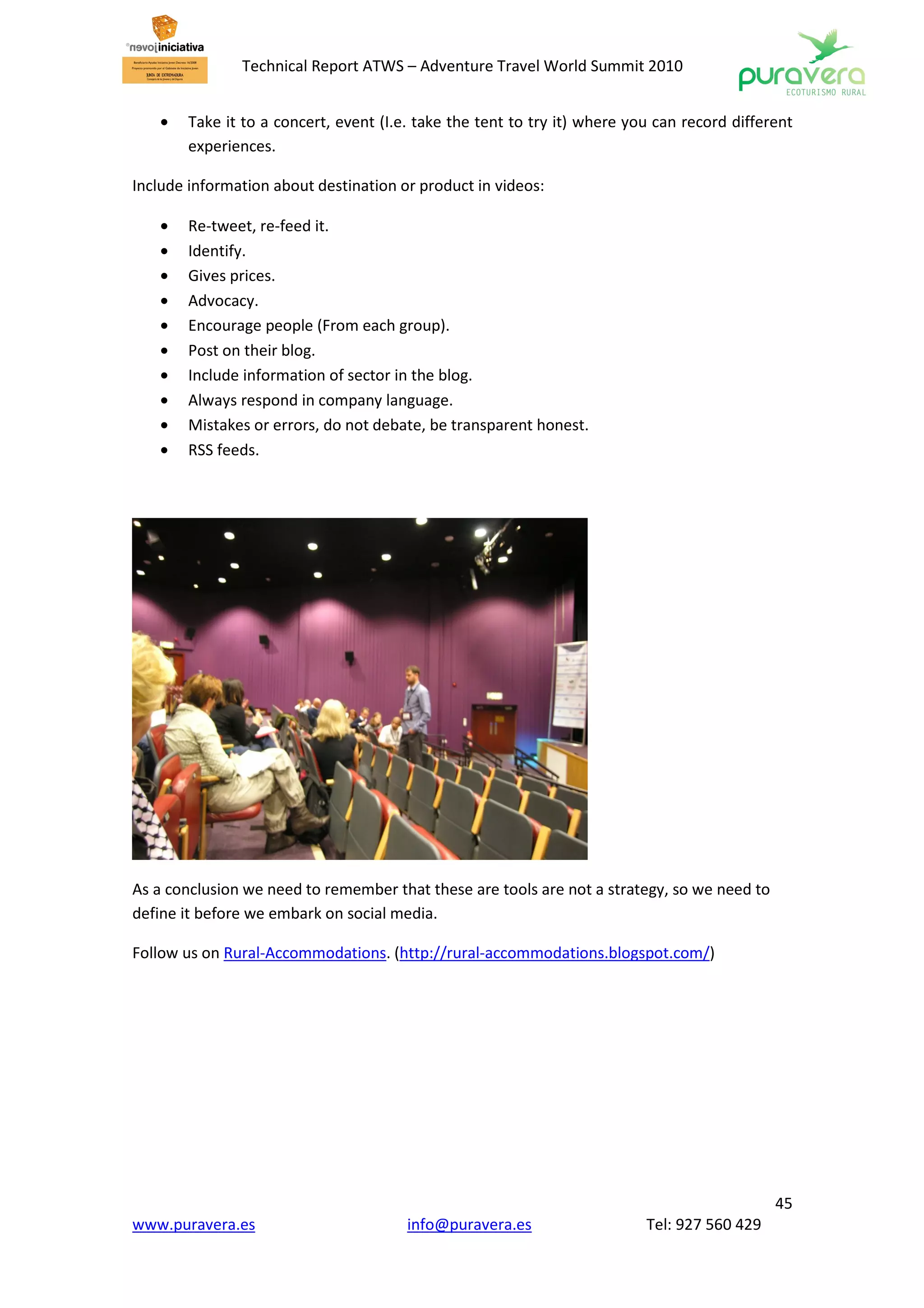 Technical Report ATWS – Adventure Travel World Summit 2010


    •   Take it to a concert, event (I.e. take the tent to try it) where you can record different
        experiences.

Include information about destination or product in videos:

    •   Re-tweet, re-feed it.
    •   Identify.
    •   Gives prices.
    •   Advocacy.
    •   Encourage people (From each group).
    •   Post on their blog.
    •   Include information of sector in the blog.
    •   Always respond in company language.
    •   Mistakes or errors, do not debate, be transparent honest.
    •   RSS feeds.




As a conclusion we need to remember that these are tools are not a strategy, so we need to
define it before we embark on social media.

Follow us on Rural-Accommodations. (http://rural-accommodations.blogspot.com/)




                                                                                              45
www.puravera.es                         info@puravera.es                   Tel: 927 560 429
 