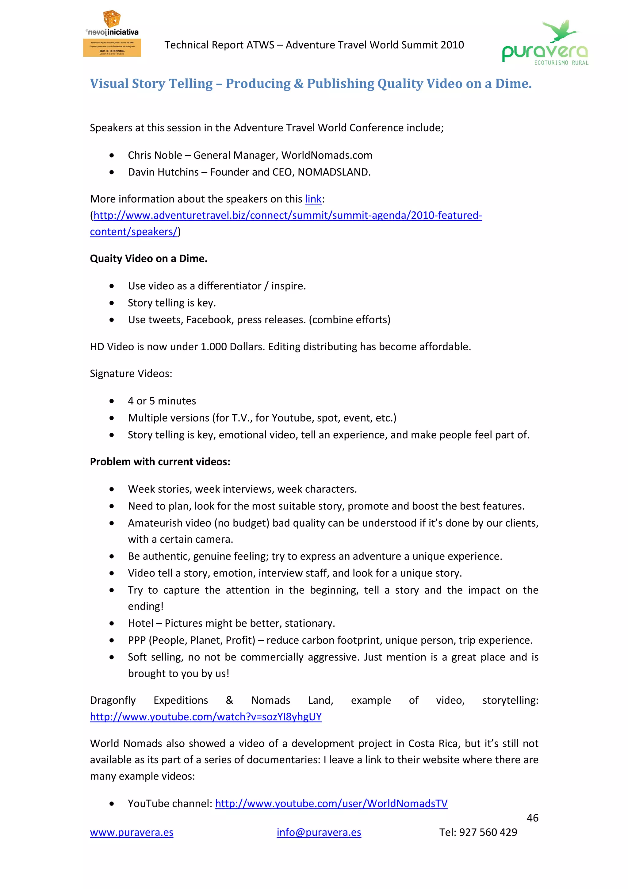 Technical Report ATWS – Adventure Travel World Summit 2010


Visual Story Telling – Producing & Publishing Quality Video on a Dime.


Speakers at this session in the Adventure Travel World Conference include;

    •   Chris Noble – General Manager, WorldNomads.com
    •   Davin Hutchins – Founder and CEO, NOMADSLAND.

More information about the speakers on this link:
(http://www.adventuretravel.biz/connect/summit/summit-agenda/2010-featured-
content/speakers/)

Quaity Video on a Dime.

    •   Use video as a differentiator / inspire.
    •   Story telling is key.
    •   Use tweets, Facebook, press releases. (combine efforts)

HD Video is now under 1.000 Dollars. Editing distributing has become affordable.

Signature Videos:

    •   4 or 5 minutes
    •   Multiple versions (for T.V., for Youtube, spot, event, etc.)
    •   Story telling is key, emotional video, tell an experience, and make people feel part of.

Problem with current videos:

    •   Week stories, week interviews, week characters.
    •   Need to plan, look for the most suitable story, promote and boost the best features.
    •   Amateurish video (no budget) bad quality can be understood if it’s done by our clients,
        with a certain camera.
    •   Be authentic, genuine feeling; try to express an adventure a unique experience.
    •   Video tell a story, emotion, interview staff, and look for a unique story.
    •   Try to capture the attention in the beginning, tell a story and the impact on the
        ending!
    •   Hotel – Pictures might be better, stationary.
    •   PPP (People, Planet, Profit) – reduce carbon footprint, unique person, trip experience.
    •   Soft selling, no not be commercially aggressive. Just mention is a great place and is
        brought to you by us!

Dragonfly   Expeditions &    Nomads     Land,            example      of    video,    storytelling:
http://www.youtube.com/watch?v=sozYI8yhgUY

World Nomads also showed a video of a development project in Costa Rica, but it’s still not
available as its part of a series of documentaries: I leave a link to their website where there are
many example videos:

    •   YouTube channel: http://www.youtube.com/user/WorldNomadsTV
                                                                                                46
www.puravera.es                          info@puravera.es                    Tel: 927 560 429
 