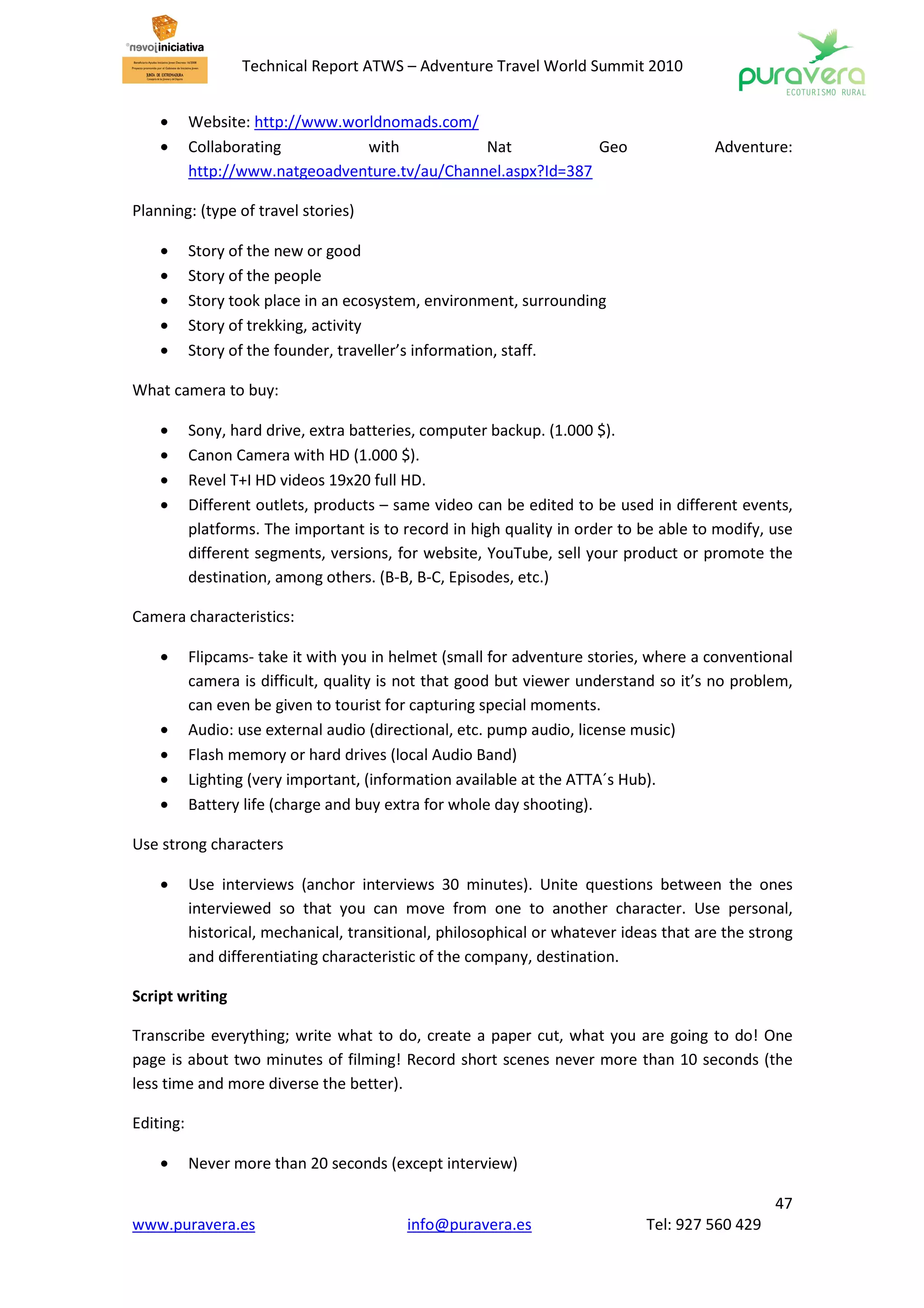 Technical Report ATWS – Adventure Travel World Summit 2010


    •      Website: http://www.worldnomads.com/
    •      Collaborating          with           Nat            Geo                     Adventure:
           http://www.natgeoadventure.tv/au/Channel.aspx?Id=387

Planning: (type of travel stories)

    •      Story of the new or good
    •      Story of the people
    •      Story took place in an ecosystem, environment, surrounding
    •      Story of trekking, activity
    •      Story of the founder, traveller’s information, staff.

What camera to buy:

    •      Sony, hard drive, extra batteries, computer backup. (1.000 $).
    •      Canon Camera with HD (1.000 $).
    •      Revel T+I HD videos 19x20 full HD.
    •      Different outlets, products – same video can be edited to be used in different events,
           platforms. The important is to record in high quality in order to be able to modify, use
           different segments, versions, for website, YouTube, sell your product or promote the
           destination, among others. (B-B, B-C, Episodes, etc.)

Camera characteristics:

    •      Flipcams- take it with you in helmet (small for adventure stories, where a conventional
           camera is difficult, quality is not that good but viewer understand so it’s no problem,
           can even be given to tourist for capturing special moments.
    •      Audio: use external audio (directional, etc. pump audio, license music)
    •      Flash memory or hard drives (local Audio Band)
    •      Lighting (very important, (information available at the ATTA´s Hub).
    •      Battery life (charge and buy extra for whole day shooting).

Use strong characters

    •      Use interviews (anchor interviews 30 minutes). Unite questions between the ones
           interviewed so that you can move from one to another character. Use personal,
           historical, mechanical, transitional, philosophical or whatever ideas that are the strong
           and differentiating characteristic of the company, destination.

Script writing

Transcribe everything; write what to do, create a paper cut, what you are going to do! One
page is about two minutes of filming! Record short scenes never more than 10 seconds (the
less time and more diverse the better).

Editing:

    •      Never more than 20 seconds (except interview)

                                                                                                 47
www.puravera.es                            info@puravera.es                   Tel: 927 560 429
 
