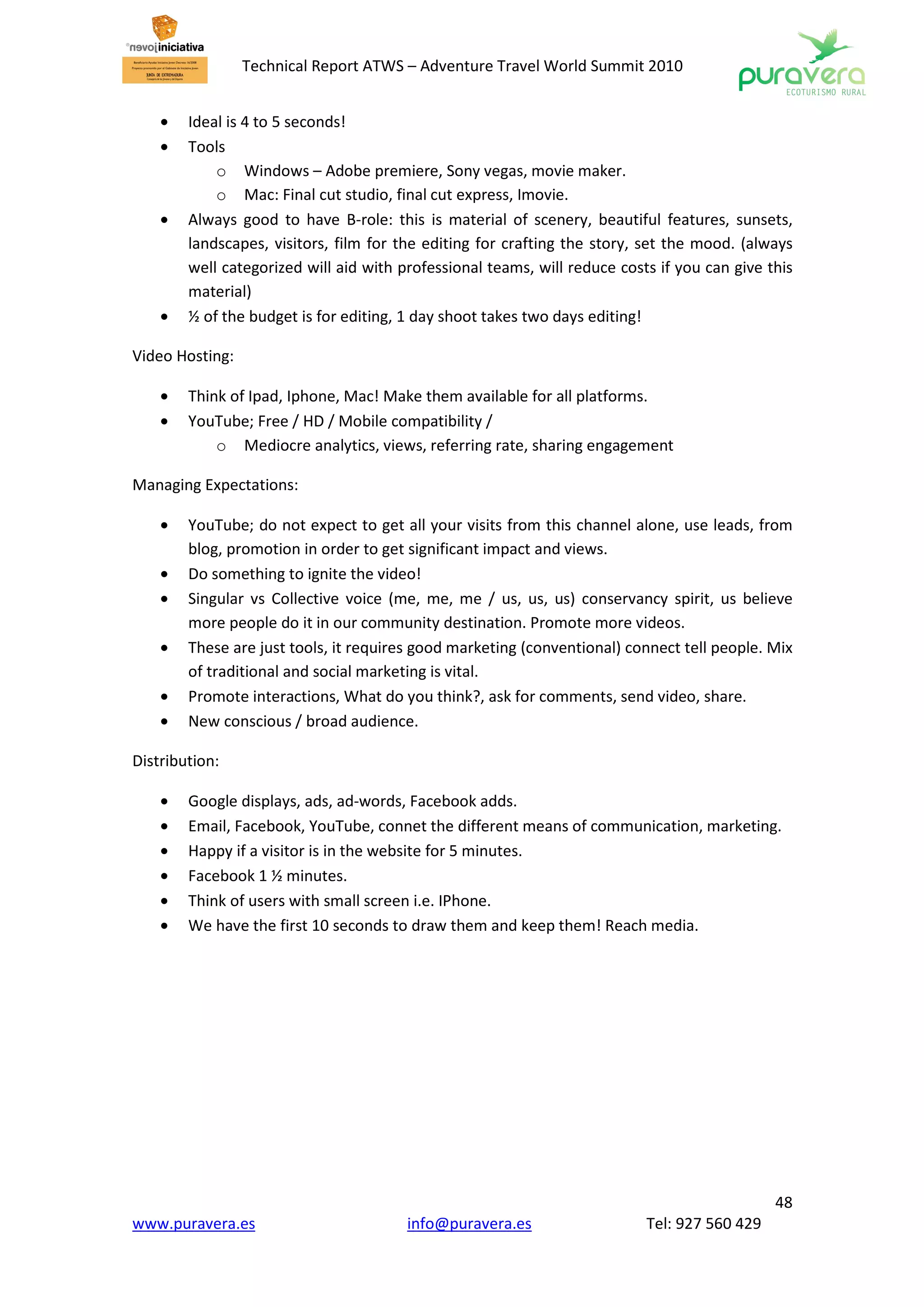 Technical Report ATWS – Adventure Travel World Summit 2010


    •   Ideal is 4 to 5 seconds!
    •   Tools
            o Windows – Adobe premiere, Sony vegas, movie maker.
            o Mac: Final cut studio, final cut express, Imovie.
    •   Always good to have B-role: this is material of scenery, beautiful features, sunsets,
        landscapes, visitors, film for the editing for crafting the story, set the mood. (always
        well categorized will aid with professional teams, will reduce costs if you can give this
        material)
    •   ½ of the budget is for editing, 1 day shoot takes two days editing!

Video Hosting:

    •   Think of Ipad, Iphone, Mac! Make them available for all platforms.
    •   YouTube; Free / HD / Mobile compatibility /
            o Mediocre analytics, views, referring rate, sharing engagement

Managing Expectations:

    •   YouTube; do not expect to get all your visits from this channel alone, use leads, from
        blog, promotion in order to get significant impact and views.
    •   Do something to ignite the video!
    •   Singular vs Collective voice (me, me, me / us, us, us) conservancy spirit, us believe
        more people do it in our community destination. Promote more videos.
    •   These are just tools, it requires good marketing (conventional) connect tell people. Mix
        of traditional and social marketing is vital.
    •   Promote interactions, What do you think?, ask for comments, send video, share.
    •   New conscious / broad audience.

Distribution:

    •   Google displays, ads, ad-words, Facebook adds.
    •   Email, Facebook, YouTube, connet the different means of communication, marketing.
    •   Happy if a visitor is in the website for 5 minutes.
    •   Facebook 1 ½ minutes.
    •   Think of users with small screen i.e. IPhone.
    •   We have the first 10 seconds to draw them and keep them! Reach media.




                                                                                              48
www.puravera.es                         info@puravera.es                   Tel: 927 560 429
 