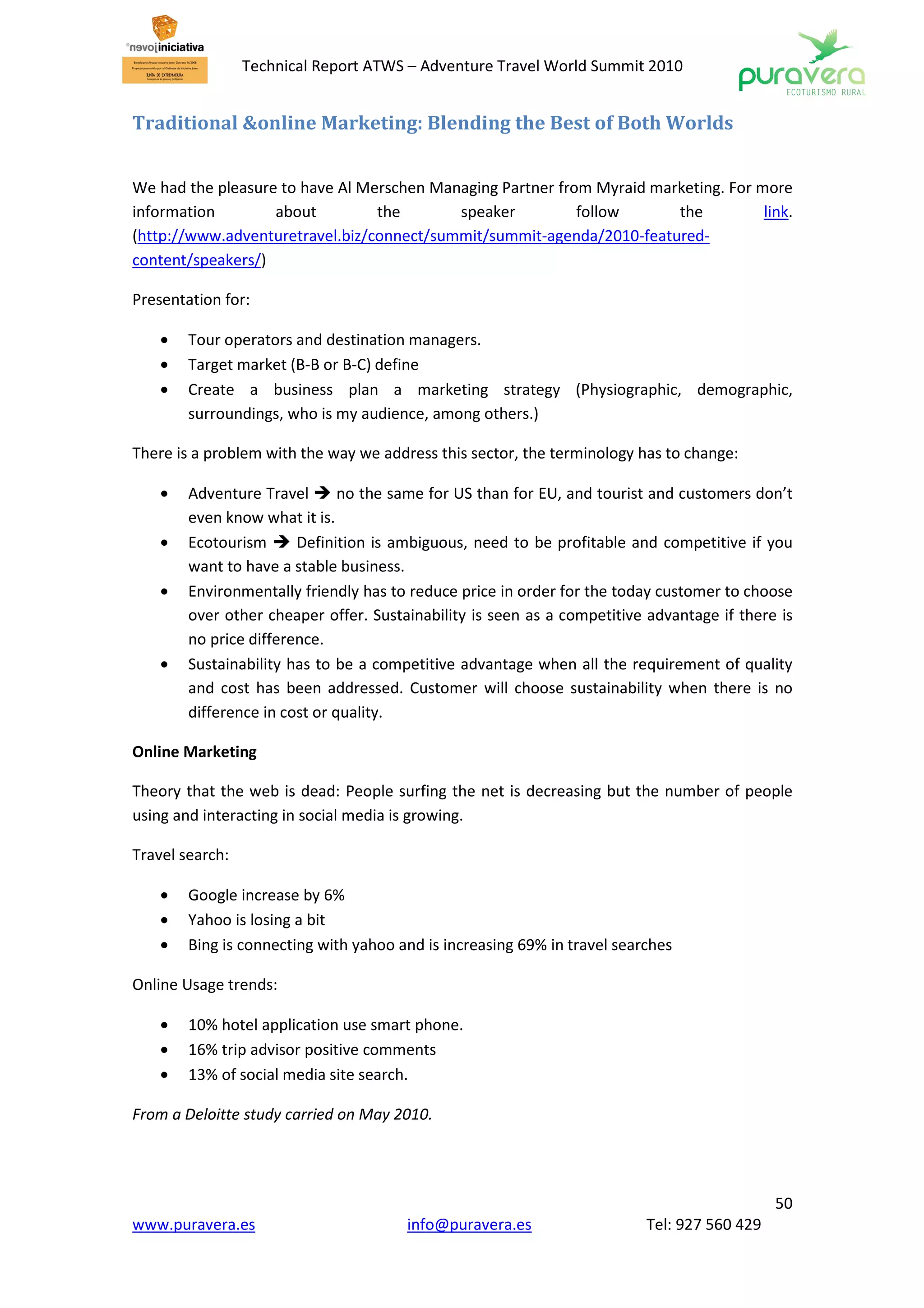 Technical Report ATWS – Adventure Travel World Summit 2010


Traditional &online Marketing: Blending the Best of Both Worlds


We had the pleasure to have Al Merschen Managing Partner from Myraid marketing. For more
information        about         the       speaker          follow      the          link.
(http://www.adventuretravel.biz/connect/summit/summit-agenda/2010-featured-
content/speakers/)

Presentation for:

    •   Tour operators and destination managers.
    •   Target market (B-B or B-C) define
    •   Create a business plan a marketing strategy (Physiographic, demographic,
        surroundings, who is my audience, among others.)

There is a problem with the way we address this sector, the terminology has to change:

    •   Adventure Travel       no the same for US than for EU, and tourist and customers don’t
        even know what it is.
    •   Ecotourism      Definition is ambiguous, need to be profitable and competitive if you
        want to have a stable business.
    •   Environmentally friendly has to reduce price in order for the today customer to choose
        over other cheaper offer. Sustainability is seen as a competitive advantage if there is
        no price difference.
    •   Sustainability has to be a competitive advantage when all the requirement of quality
        and cost has been addressed. Customer will choose sustainability when there is no
        difference in cost or quality.

Online Marketing

Theory that the web is dead: People surfing the net is decreasing but the number of people
using and interacting in social media is growing.

Travel search:

    •   Google increase by 6%
    •   Yahoo is losing a bit
    •   Bing is connecting with yahoo and is increasing 69% in travel searches

Online Usage trends:

    •   10% hotel application use smart phone.
    •   16% trip advisor positive comments
    •   13% of social media site search.

From a Deloitte study carried on May 2010.




                                                                                             50
www.puravera.es                        info@puravera.es                   Tel: 927 560 429
 