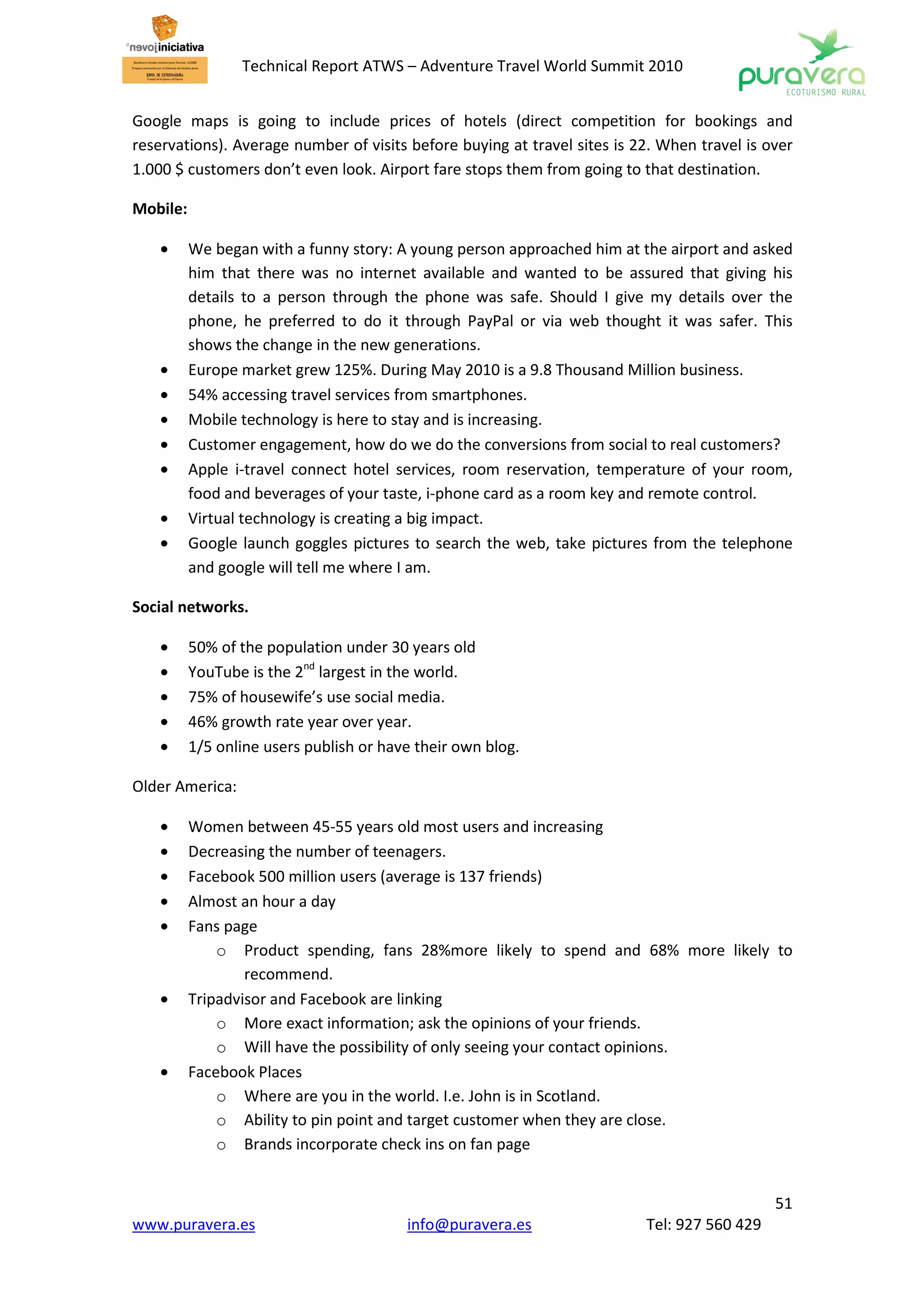 Technical Report ATWS – Adventure Travel World Summit 2010


Google maps is going to include prices of hotels (direct competition for bookings and
reservations). Average number of visits before buying at travel sites is 22. When travel is over
1.000 $ customers don’t even look. Airport fare stops them from going to that destination.

Mobile:

    •     We began with a funny story: A young person approached him at the airport and asked
          him that there was no internet available and wanted to be assured that giving his
          details to a person through the phone was safe. Should I give my details over the
          phone, he preferred to do it through PayPal or via web thought it was safer. This
          shows the change in the new generations.
    •     Europe market grew 125%. During May 2010 is a 9.8 Thousand Million business.
    •     54% accessing travel services from smartphones.
    •     Mobile technology is here to stay and is increasing.
    •     Customer engagement, how do we do the conversions from social to real customers?
    •     Apple i-travel connect hotel services, room reservation, temperature of your room,
          food and beverages of your taste, i-phone card as a room key and remote control.
    •     Virtual technology is creating a big impact.
    •     Google launch goggles pictures to search the web, take pictures from the telephone
          and google will tell me where I am.

Social networks.

    •     50% of the population under 30 years old
    •     YouTube is the 2nd largest in the world.
    •     75% of housewife’s use social media.
    •     46% growth rate year over year.
    •     1/5 online users publish or have their own blog.

Older America:

    •     Women between 45-55 years old most users and increasing
    •     Decreasing the number of teenagers.
    •     Facebook 500 million users (average is 137 friends)
    •     Almost an hour a day
    •     Fans page
              o Product spending, fans 28%more likely to spend and 68% more likely to
                  recommend.
    •     Tripadvisor and Facebook are linking
              o More exact information; ask the opinions of your friends.
              o Will have the possibility of only seeing your contact opinions.
    •     Facebook Places
              o Where are you in the world. I.e. John is in Scotland.
              o Ability to pin point and target customer when they are close.
              o Brands incorporate check ins on fan page


                                                                                             51
www.puravera.es                          info@puravera.es                 Tel: 927 560 429
 