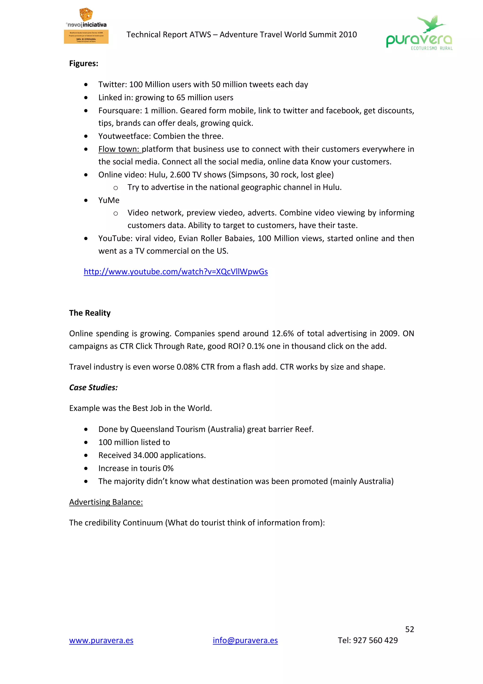 Technical Report ATWS – Adventure Travel World Summit 2010


Figures:

    •      Twitter: 100 Million users with 50 million tweets each day
    •      Linked in: growing to 65 million users
    •      Foursquare: 1 million. Geared form mobile, link to twitter and facebook, get discounts,
           tips, brands can offer deals, growing quick.
    •      Youtweetface: Combien the three.
    •      Flow town: platform that business use to connect with their customers everywhere in
           the social media. Connect all the social media, online data Know your customers.
    •      Online video: Hulu, 2.600 TV shows (Simpsons, 30 rock, lost glee)
                o Try to advertise in the national geographic channel in Hulu.
    •      YuMe
                o Video network, preview viedeo, adverts. Combine video viewing by informing
                    customers data. Ability to target to customers, have their taste.
    •      YouTube: viral video, Evian Roller Babaies, 100 Million views, started online and then
           went as a TV commercial on the US.

    http://www.youtube.com/watch?v=XQcVllWpwGs



The Reality

Online spending is growing. Companies spend around 12.6% of total advertising in 2009. ON
campaigns as CTR Click Through Rate, good ROI? 0.1% one in thousand click on the add.

Travel industry is even worse 0.08% CTR from a flash add. CTR works by size and shape.

Case Studies:

Example was the Best Job in the World.

    •      Done by Queensland Tourism (Australia) great barrier Reef.
    •      100 million listed to
    •      Received 34.000 applications.
    •      Increase in touris 0%
    •      The majority didn’t know what destination was been promoted (mainly Australia)

Advertising Balance:

The credibility Continuum (What do tourist think of information from):




                                                                                               52
www.puravera.es                           info@puravera.es                  Tel: 927 560 429
 