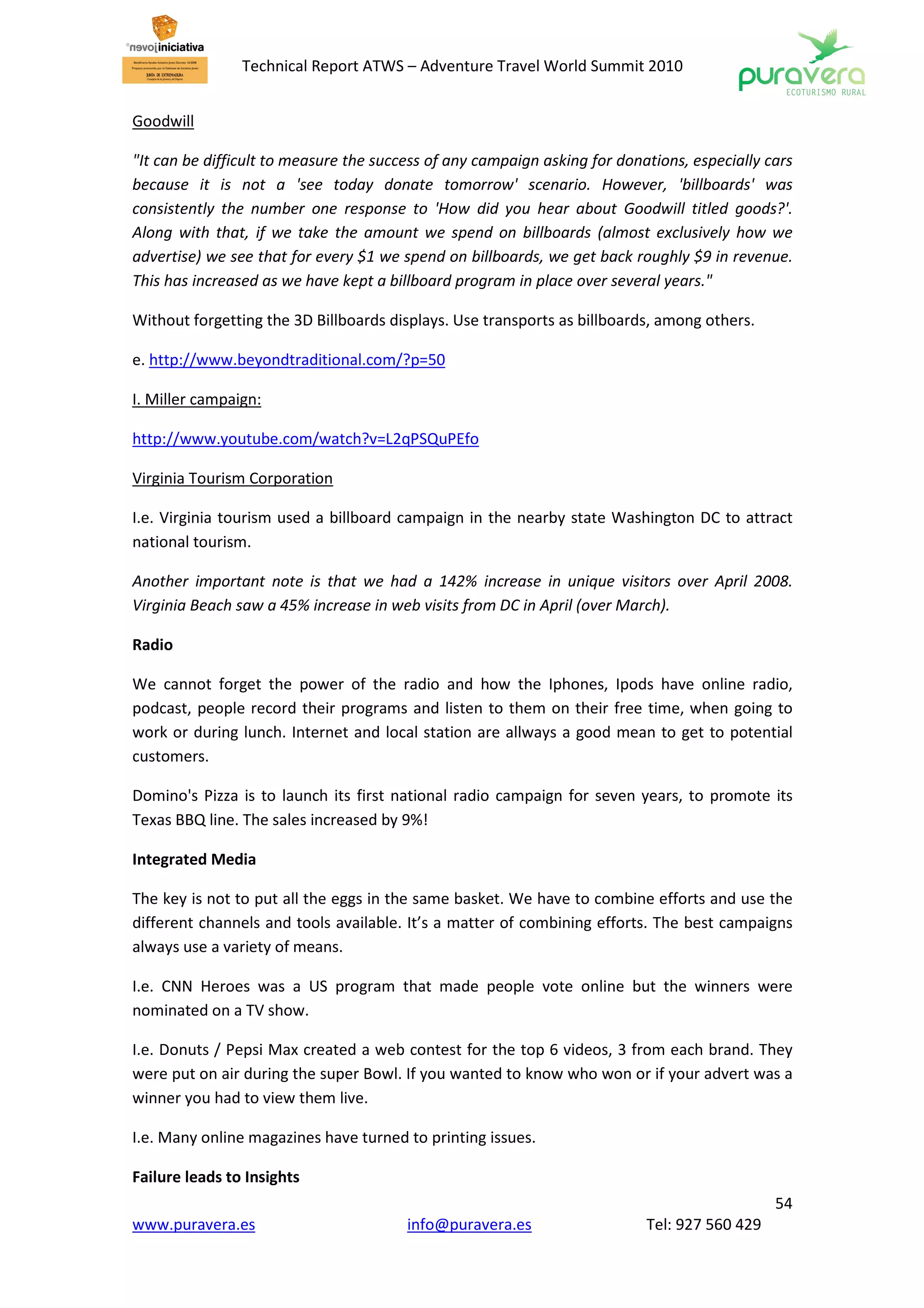 Technical Report ATWS – Adventure Travel World Summit 2010


Goodwill

"It can be difficult to measure the success of any campaign asking for donations, especially cars
because it is not a 'see today donate tomorrow' scenario. However, 'billboards' was
consistently the number one response to 'How did you hear about Goodwill titled goods?'.
Along with that, if we take the amount we spend on billboards (almost exclusively how we
advertise) we see that for every $1 we spend on billboards, we get back roughly $9 in revenue.
This has increased as we have kept a billboard program in place over several years."

Without forgetting the 3D Billboards displays. Use transports as billboards, among others.

e. http://www.beyondtraditional.com/?p=50

I. Miller campaign:

http://www.youtube.com/watch?v=L2qPSQuPEfo

Virginia Tourism Corporation

I.e. Virginia tourism used a billboard campaign in the nearby state Washington DC to attract
national tourism.

Another important note is that we had a 142% increase in unique visitors over April 2008.
Virginia Beach saw a 45% increase in web visits from DC in April (over March).

Radio

We cannot forget the power of the radio and how the Iphones, Ipods have online radio,
podcast, people record their programs and listen to them on their free time, when going to
work or during lunch. Internet and local station are allways a good mean to get to potential
customers.

Domino's Pizza is to launch its first national radio campaign for seven years, to promote its
Texas BBQ line. The sales increased by 9%!

Integrated Media

The key is not to put all the eggs in the same basket. We have to combine efforts and use the
different channels and tools available. It’s a matter of combining efforts. The best campaigns
always use a variety of means.

I.e. CNN Heroes was a US program that made people vote online but the winners were
nominated on a TV show.

I.e. Donuts / Pepsi Max created a web contest for the top 6 videos, 3 from each brand. They
were put on air during the super Bowl. If you wanted to know who won or if your advert was a
winner you had to view them live.

I.e. Many online magazines have turned to printing issues.

Failure leads to Insights
                                                                                              54
www.puravera.es                         info@puravera.es                   Tel: 927 560 429
 
