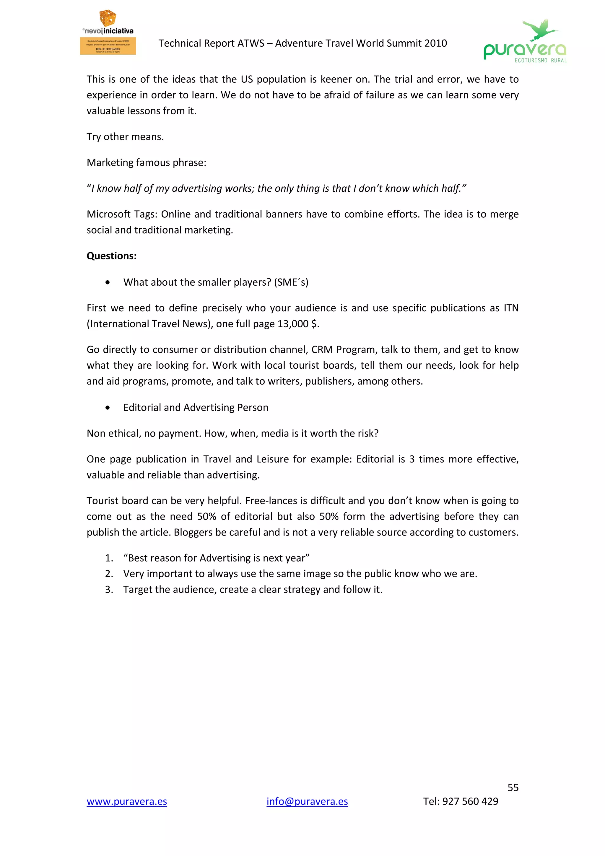 Technical Report ATWS – Adventure Travel World Summit 2010


This is one of the ideas that the US population is keener on. The trial and error, we have to
experience in order to learn. We do not have to be afraid of failure as we can learn some very
valuable lessons from it.

Try other means.

Marketing famous phrase:

“I know half of my advertising works; the only thing is that I don’t know which half.”

Microsoft Tags: Online and traditional banners have to combine efforts. The idea is to merge
social and traditional marketing.

Questions:

    •   What about the smaller players? (SME´s)

First we need to define precisely who your audience is and use specific publications as ITN
(International Travel News), one full page 13,000 $.

Go directly to consumer or distribution channel, CRM Program, talk to them, and get to know
what they are looking for. Work with local tourist boards, tell them our needs, look for help
and aid programs, promote, and talk to writers, publishers, among others.

    •   Editorial and Advertising Person

Non ethical, no payment. How, when, media is it worth the risk?

One page publication in Travel and Leisure for example: Editorial is 3 times more effective,
valuable and reliable than advertising.

Tourist board can be very helpful. Free-lances is difficult and you don’t know when is going to
come out as the need 50% of editorial but also 50% form the advertising before they can
publish the article. Bloggers be careful and is not a very reliable source according to customers.

    1. “Best reason for Advertising is next year”
    2. Very important to always use the same image so the public know who we are.
    3. Target the audience, create a clear strategy and follow it.




                                                                                               55
www.puravera.es                         info@puravera.es                    Tel: 927 560 429
 