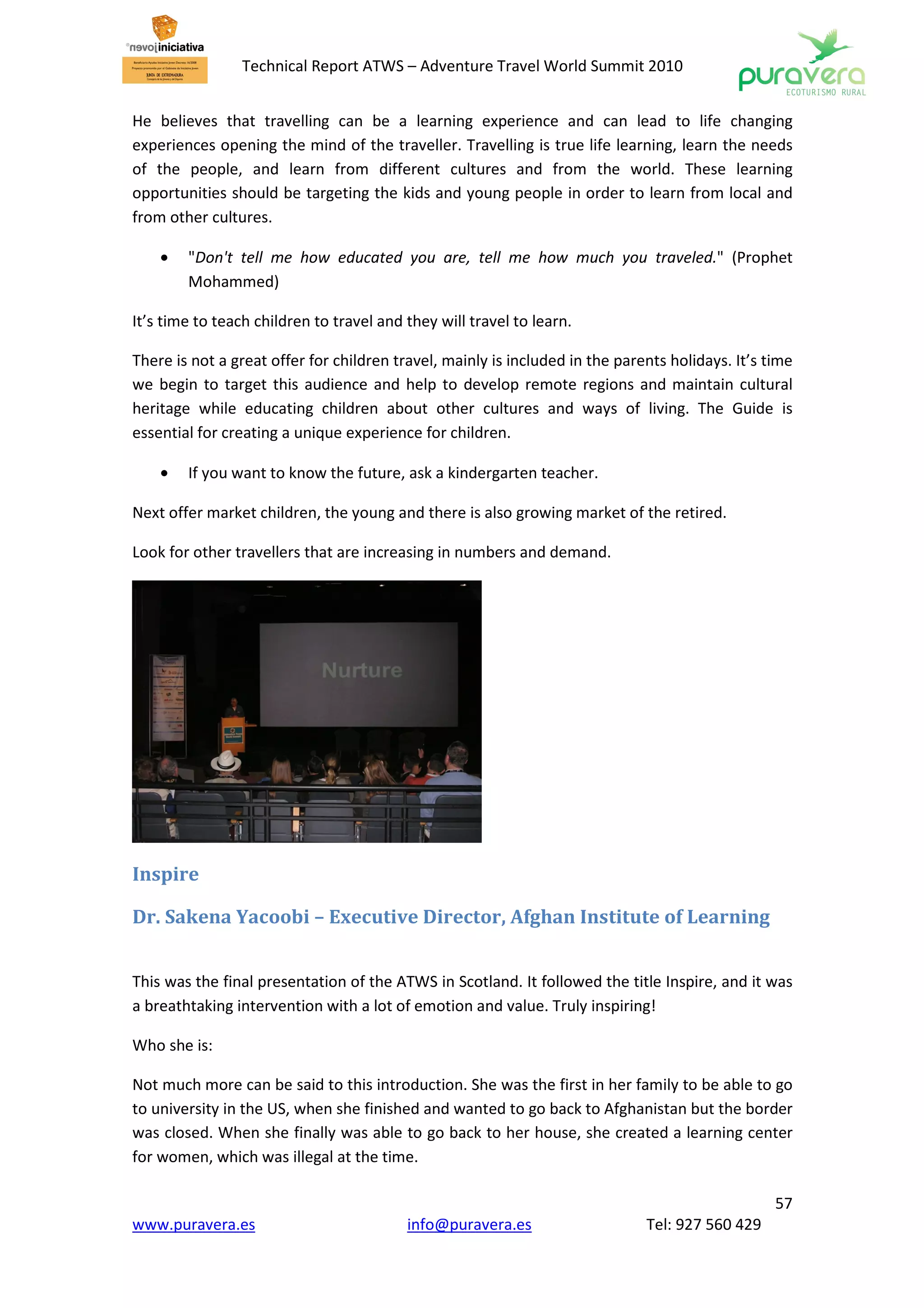 Technical Report ATWS – Adventure Travel World Summit 2010


He believes that travelling can be a learning experience and can lead to life changing
experiences opening the mind of the traveller. Travelling is true life learning, learn the needs
of the people, and learn from different cultures and from the world. These learning
opportunities should be targeting the kids and young people in order to learn from local and
from other cultures.

    •   "Don't tell me how educated you are, tell me how much you traveled." (Prophet
        Mohammed)

It’s time to teach children to travel and they will travel to learn.

There is not a great offer for children travel, mainly is included in the parents holidays. It’s time
we begin to target this audience and help to develop remote regions and maintain cultural
heritage while educating children about other cultures and ways of living. The Guide is
essential for creating a unique experience for children.

    •   If you want to know the future, ask a kindergarten teacher.

Next offer market children, the young and there is also growing market of the retired.

Look for other travellers that are increasing in numbers and demand.




Inspire

Dr. Sakena Yacoobi – Executive Director, Afghan Institute of Learning


This was the final presentation of the ATWS in Scotland. It followed the title Inspire, and it was
a breathtaking intervention with a lot of emotion and value. Truly inspiring!

Who she is:

Not much more can be said to this introduction. She was the first in her family to be able to go
to university in the US, when she finished and wanted to go back to Afghanistan but the border
was closed. When she finally was able to go back to her house, she created a learning center
for women, which was illegal at the time.

                                                                                                  57
www.puravera.es                           info@puravera.es                    Tel: 927 560 429
 