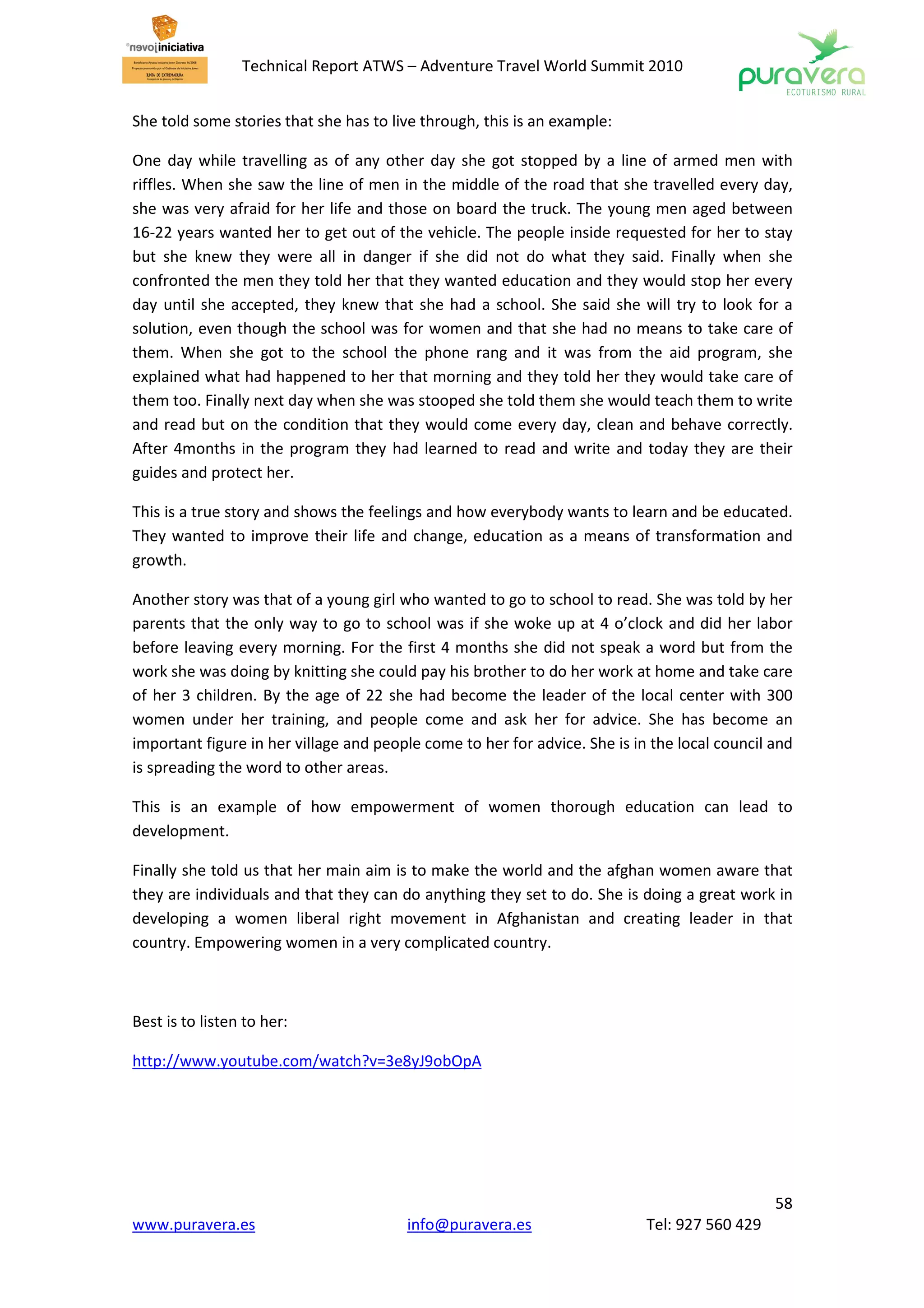 Technical Report ATWS – Adventure Travel World Summit 2010


She told some stories that she has to live through, this is an example:

One day while travelling as of any other day she got stopped by a line of armed men with
riffles. When she saw the line of men in the middle of the road that she travelled every day,
she was very afraid for her life and those on board the truck. The young men aged between
16-22 years wanted her to get out of the vehicle. The people inside requested for her to stay
but she knew they were all in danger if she did not do what they said. Finally when she
confronted the men they told her that they wanted education and they would stop her every
day until she accepted, they knew that she had a school. She said she will try to look for a
solution, even though the school was for women and that she had no means to take care of
them. When she got to the school the phone rang and it was from the aid program, she
explained what had happened to her that morning and they told her they would take care of
them too. Finally next day when she was stooped she told them she would teach them to write
and read but on the condition that they would come every day, clean and behave correctly.
After 4months in the program they had learned to read and write and today they are their
guides and protect her.

This is a true story and shows the feelings and how everybody wants to learn and be educated.
They wanted to improve their life and change, education as a means of transformation and
growth.

Another story was that of a young girl who wanted to go to school to read. She was told by her
parents that the only way to go to school was if she woke up at 4 o’clock and did her labor
before leaving every morning. For the first 4 months she did not speak a word but from the
work she was doing by knitting she could pay his brother to do her work at home and take care
of her 3 children. By the age of 22 she had become the leader of the local center with 300
women under her training, and people come and ask her for advice. She has become an
important figure in her village and people come to her for advice. She is in the local council and
is spreading the word to other areas.

This is an example of how empowerment of women thorough education can lead to
development.

Finally she told us that her main aim is to make the world and the afghan women aware that
they are individuals and that they can do anything they set to do. She is doing a great work in
developing a women liberal right movement in Afghanistan and creating leader in that
country. Empowering women in a very complicated country.



Best is to listen to her:

http://www.youtube.com/watch?v=3e8yJ9obOpA




                                                                                               58
www.puravera.es                         info@puravera.es                    Tel: 927 560 429
 