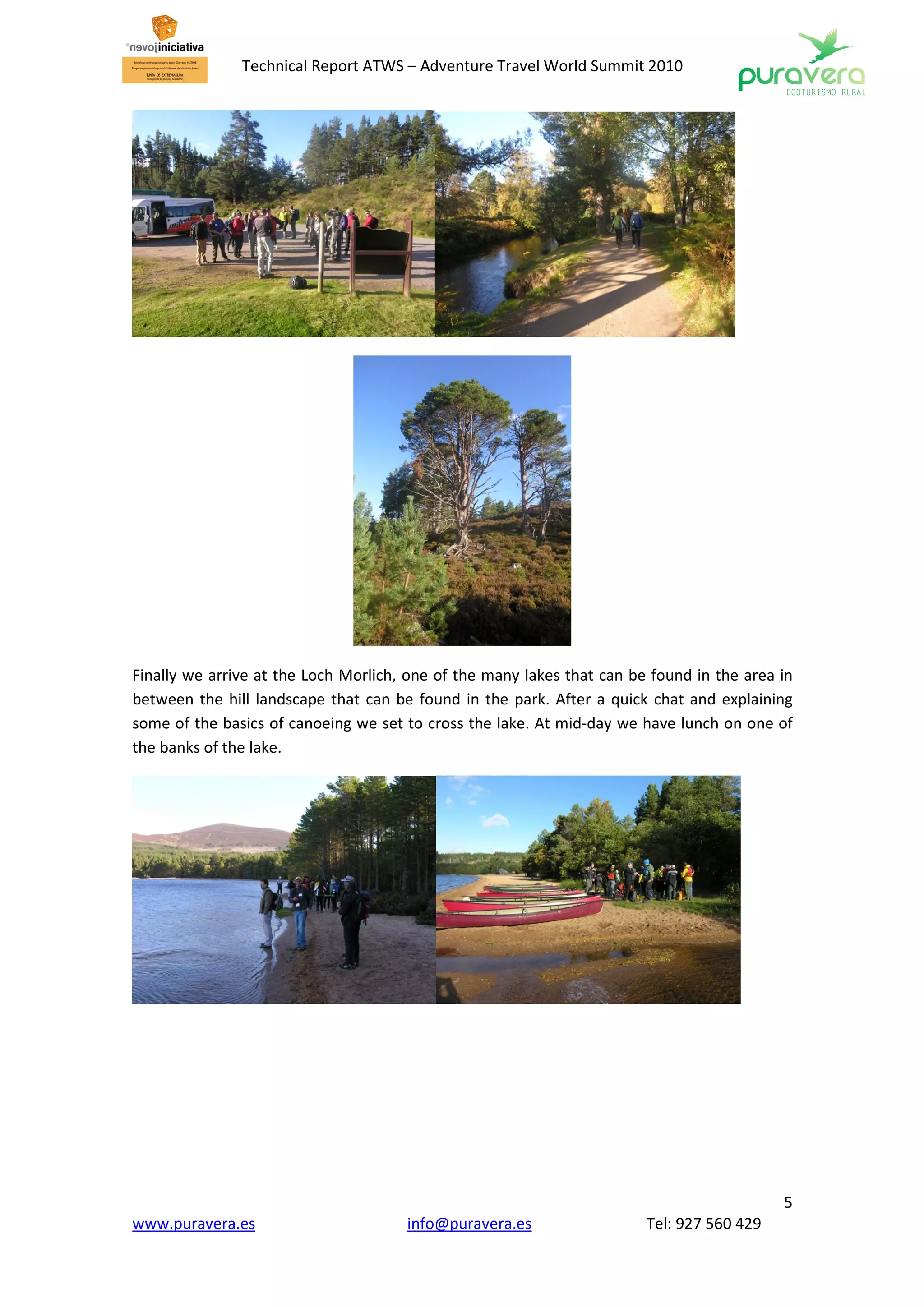 Technical Report ATWS – Adventure Travel World Summit 2010




Finally we arrive at the Loch Morlich, one of the many lakes that can be found in the area in
between the hill landscape that can be found in the park. After a quick chat and explaining
some of the basics of canoeing we set to cross the lake. At mid-day we have lunch on one of
the banks of the lake.




                                                                                           5
www.puravera.es                       info@puravera.es                  Tel: 927 560 429
 