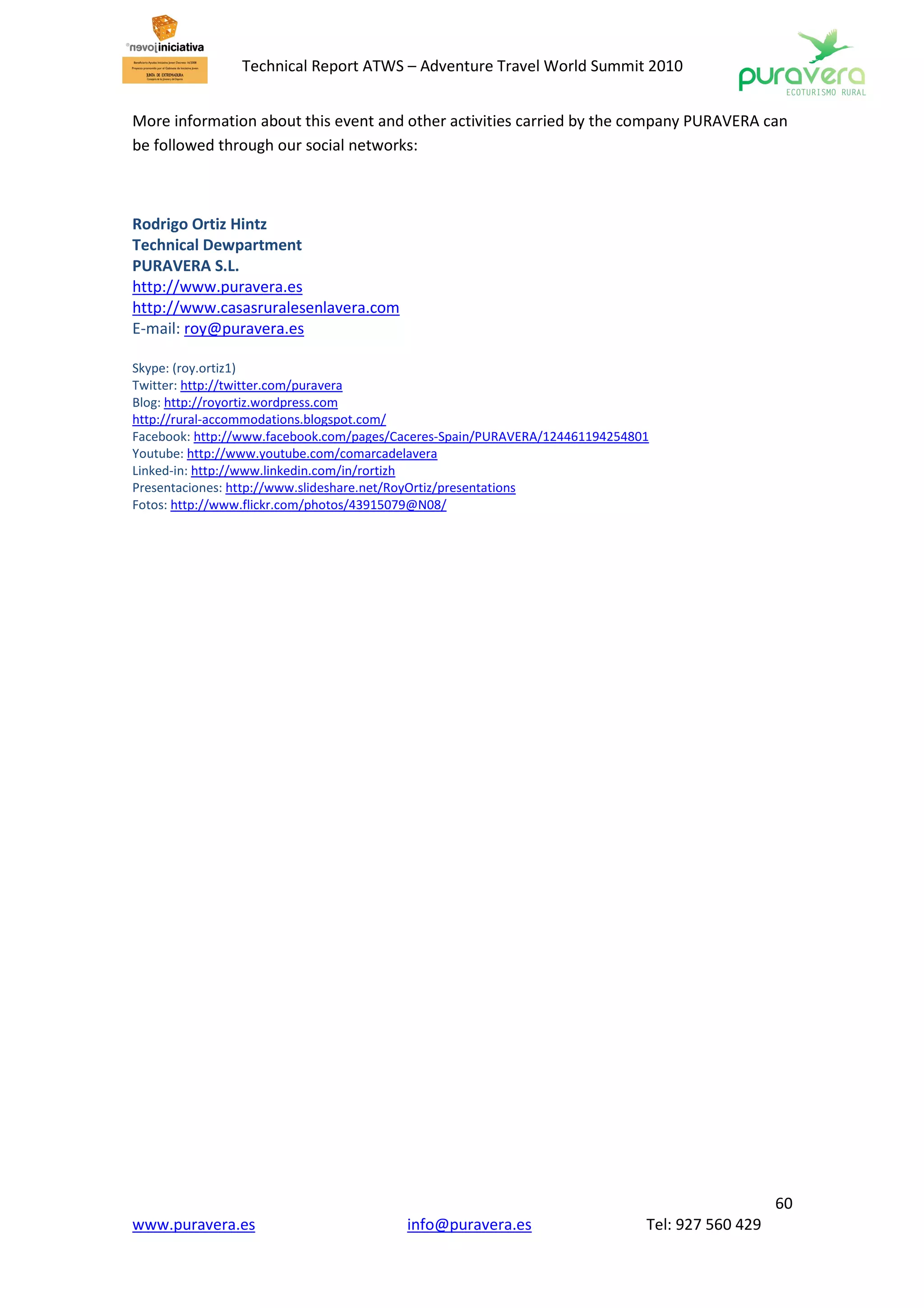 Technical Report ATWS – Adventure Travel World Summit 2010


More information about this event and other activities carried by the company PURAVERA can
be followed through our social networks:



Rodrigo Ortiz Hintz
Technical Dewpartment
PURAVERA S.L.
http://www.puravera.es
http://www.casasruralesenlavera.com
E-mail: roy@puravera.es

Skype: (roy.ortiz1)
Twitter: http://twitter.com/puravera
Blog: http://royortiz.wordpress.com
http://rural-accommodations.blogspot.com/
Facebook: http://www.facebook.com/pages/Caceres-Spain/PURAVERA/124461194254801
Youtube: http://www.youtube.com/comarcadelavera
Linked-in: http://www.linkedin.com/in/rortizh
Presentaciones: http://www.slideshare.net/RoyOrtiz/presentations
Fotos: http://www.flickr.com/photos/43915079@N08/




                                                                                                60
www.puravera.es                          info@puravera.es                    Tel: 927 560 429
 