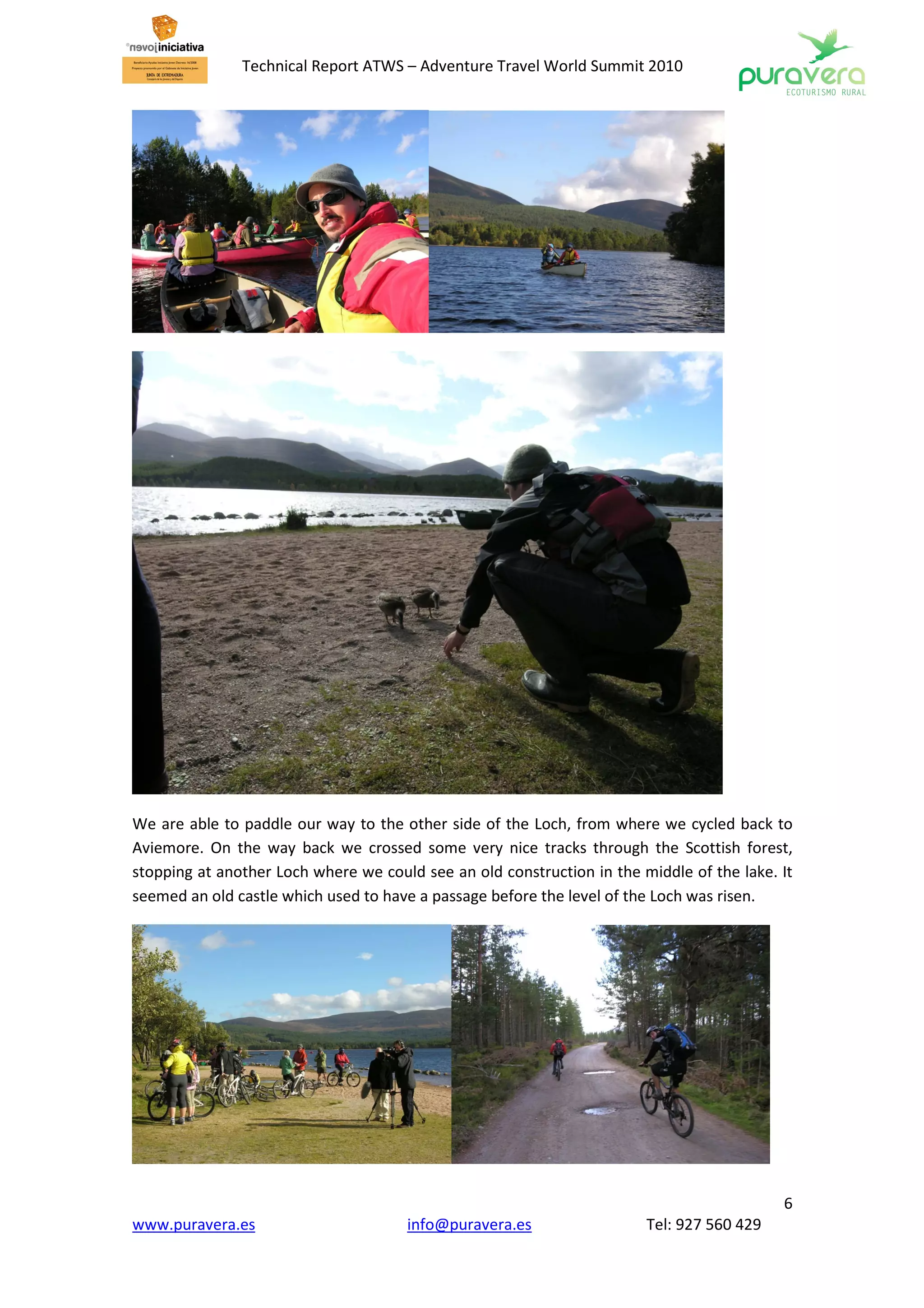 Technical Report ATWS – Adventure Travel World Summit 2010




We are able to paddle our way to the other side of the Loch, from where we cycled back to
Aviemore. On the way back we crossed some very nice tracks through the Scottish forest,
stopping at another Loch where we could see an old construction in the middle of the lake. It
seemed an old castle which used to have a passage before the level of the Loch was risen.




                                                                                           6
www.puravera.es                       info@puravera.es                  Tel: 927 560 429
 