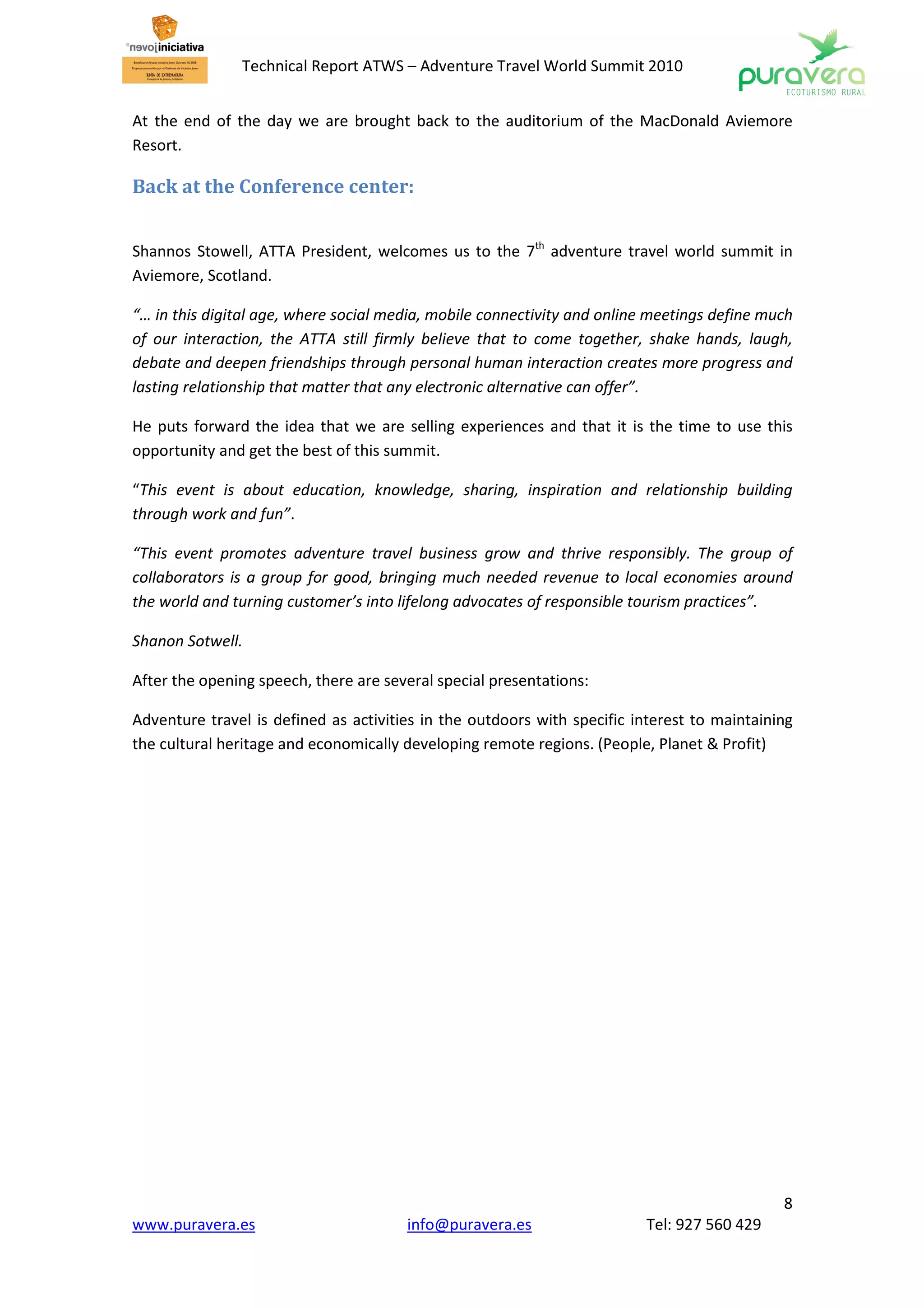 Technical Report ATWS – Adventure Travel World Summit 2010


At the end of the day we are brought back to the auditorium of the MacDonald Aviemore
Resort.

Back at the Conference center:


Shannos Stowell, ATTA President, welcomes us to the 7th adventure travel world summit in
Aviemore, Scotland.

“… in this digital age, where social media, mobile connectivity and online meetings define much
of our interaction, the ATTA still firmly believe that to come together, shake hands, laugh,
debate and deepen friendships through personal human interaction creates more progress and
lasting relationship that matter that any electronic alternative can offer”.

He puts forward the idea that we are selling experiences and that it is the time to use this
opportunity and get the best of this summit.

“This event is about education, knowledge, sharing, inspiration and relationship building
through work and fun”.

“This event promotes adventure travel business grow and thrive responsibly. The group of
collaborators is a group for good, bringing much needed revenue to local economies around
the world and turning customer’s into lifelong advocates of responsible tourism practices”.

Shanon Sotwell.

After the opening speech, there are several special presentations:

Adventure travel is defined as activities in the outdoors with specific interest to maintaining
the cultural heritage and economically developing remote regions. (People, Planet & Profit)




                                                                                             8
www.puravera.es                        info@puravera.es                  Tel: 927 560 429
 