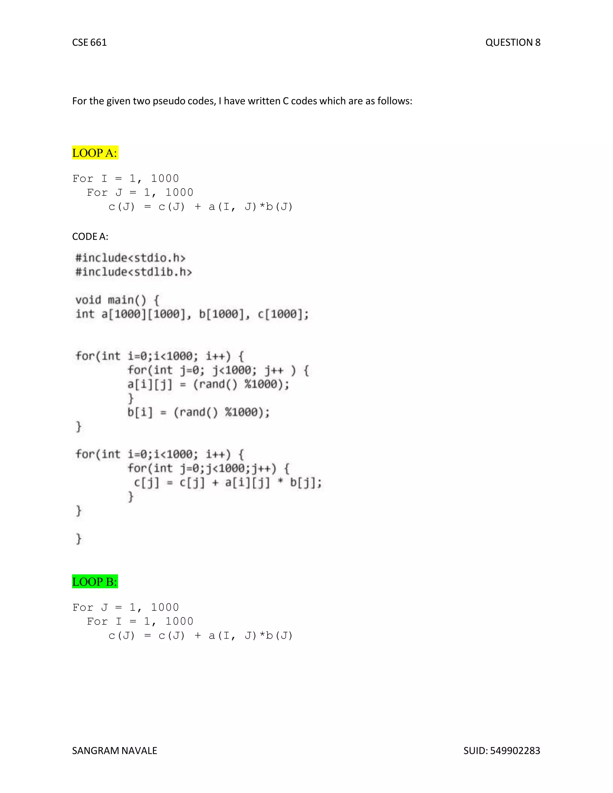 CSE 661 QUESTION 8
For the given two pseudo codes, I have written C codes which are as follows:
LOOP A:
For I = 1, 1000
For J = 1, 1000
c(J) = c(J) + a(I, J)*b(J)
CODEA:
LOOP B:
For J = 1, 1000
For I = 1, 1000
c(J) = c(J) + a(I, J)*b(J)
SANGRAM NAVALE SUID: 549902283