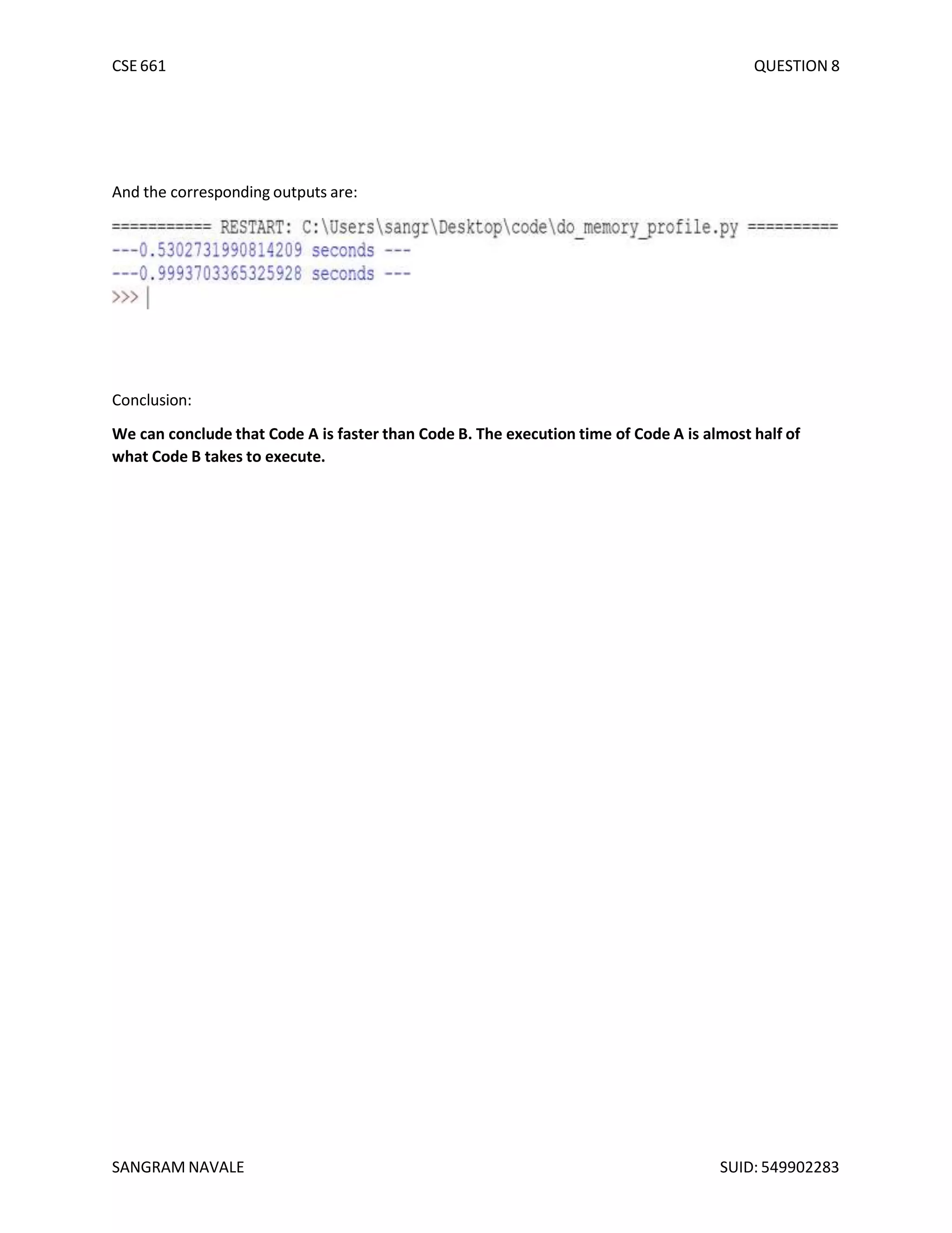 CSE 661 QUESTION 8
And the corresponding outputs are:
Conclusion:
We can conclude that Code A is faster than Code B. The execution time of Code A is almost half of
what Code B takes to execute.
SANGRAM NAVALE SUID: 549902283