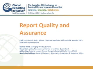 Report Quality and
Assurance
Chair: John Purcell, Policy Advisor Corporate Regulation, CPA Australia; Member, GRI’s
Australian Advisory Group
.
Richard Boele, Managing Director, Banarra
Renzo Mori Junior, Researcher, University of Southern Queensland
Adrian King, National Leader, Climate Change & Sustainability Services, KPMG
Nancie-Lee Robinson, General Manager – Governance, Integration & Reporting, Telstra
 