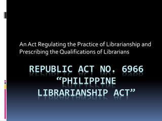 REPUBLIC ACT NO. 6966
“PHILIPPINE
LIBRARIANSHIP ACT”
An Act Regulating the Practice of Librarianship and
Prescribing the Qualifications of Librarians
 