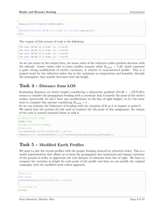 Radar and Remote Sensing Laboratories
28
mean_k(j)=1/(1+(Re*1e-6*dNoverdH));
30
fprintf(’The mean dN/dH of k-order is: %2.2dn’,mean_k(j));
32 end
The output of this extract of code is the following:
The mean dN/dH of k-order is: 1.07e+00
2 The mean dN/dH of k-order is: 1.14e+00
The mean dN/dH of k-order is: 1.23e+00
4 The mean dN/dH of k-order is: 1.33e+00
As we can notice in the output lines, the mean value of the refractive index gradient decrease with
the altitude. Lower values refer to lower proﬁles scenario while Kmean = 1.33, which represent
a quite strong modiﬁcation of earth’s curvature, is relative to near-sea-level proﬁle. This is a
typical trend for the refractive index due to the variations in temperature and humidity through
the atmosphere that usually decreases with the height.
Task 4 - Distance from LOS
Evaluating distances (or better height) considering a refractivity gradient dN/dh = −157N/Km
means to consider the propagation bending with a curvature that is exactly the same of the earth’s
surface (practically we don’t have any modiﬁcations on the line of sight height), so it’s the same
issue to compute this amount considering Kmean = 1 .
So we can evaluate the behaviour of bending with the variation of K as it is request at point 6.
We report here the portion of code used to evaluate the 4th point of this assignment, the output
of the code is instead reported below in task 6.
% Refractivity index
2 dNdH=-157;
%ourK=1/(1+Re*1e-6*dNdH);
4 %mean_k=1;
x=load(strcat(’prof’,int2str(j),’.ipf’));
6 [AbsLOS(:,1), nDifferencePrec(:,1)]=Distance_from_obstacle_to_LOS(ourK,1);
Task 5 - Modiﬁed Earth Proﬁles
We need to plot the terrain proﬁles with the proper bending induced by refractive index. This is a
useful representation that allows us to keep the propagation line horizontal and change curvature
of the ground in order to appreciate the real distance of obstacles from line of sight. We have to
compute the variation in height for each point of the proﬁle and then we can modify the original
orography with the modiﬁed earth radius approach.
%% Point 5
2 for i=1:4
x=load(strcat(’prof’,int2str(i),’.ipf’));
4
% try with k=1
6 k=1e0;
Ferro Demetrio, Minetto Alex Page 9 of 27
 