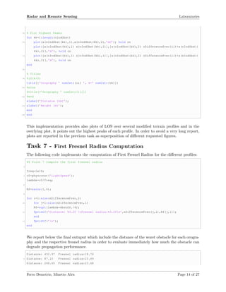 Radar and Remote Sensing Laboratories
70 % Plot Highest Peaks
for kk=1:length(nIndObst)
72 plot(x(nIndObst(kk),1),x(nIndObst(kk),2),’mO’); hold on
plot([x(nIndObst(kk),1) x(nIndObst(kk),1)],[x(nIndObst(kk),2) nDifferencePrec(ii)+x(nIndObst(
kk),2)],’m’), hold on
74 plot([x(nIndObst(kk),1) x(nIndObst(kk),1)],[x(nIndObst(kk),2) nDifferencePrec(ii)+x(nIndObst(
kk),2)],’m’), hold on
end
76
% Titles
78 %if(k>0)
title([’Orography ’ num2str(ii) ’, k=’ num2str(vk)])
80 %else
%title([’Orography ’ num2str(ii)])
82 %end
xlabel(’Distance [km]’);
84 ylabel(’Height [m]’);
end
86 end
This implementation provides also plots of LOS over several modiﬁed terrain proﬁles and in the
overlying plot, it points out the highest peaks of each proﬁle. In order to avoid a very long report,
plots are reported in the previous task as superposition of diﬀerent requested ﬁgures.
Task 7 - First Fresnel Radius Computation
The following code implements the computation of First Fresnel Radius for the diﬀerent proﬁles:
%% Point 7 compute the first fresnel radius
2
freq=1e10;
4 c0=physconst(’LightSpeed’);
lambda=c0/freq;
6
Rf=zeros(1,4);
8
for i=1:size(nDifferencePrec,2)
10 for j=1:size(nDifferencePrec,1)
Rf=sqrt(lambda*AbsLOS./4);
12 fprintf(’Distance: %3.2f tFresnel radius:%3.2fn’,nDifferencePrec(j,i),Rf(j,i));
end
14 fprintf(’n’);
end
We report below the ﬁnal outuput which include the distance of the worst obstacle for each orogra-
phy and the respective fresnel radius in order to evaluate immediately how much the obstacle can
degrade propagation performance.
Distance: 432.97 Fresnel radius:18.76
2 Distance: 87.10 Fresnel radius:23.49
Distance: 248.65 Fresnel radius:23.48
Ferro Demetrio, Minetto Alex Page 14 of 27
 