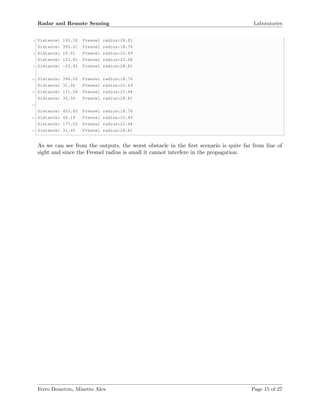 Radar and Remote Sensing Laboratories
4 Distance: 193.32 Fresnel radius:28.81
Distance: 393.61 Fresnel radius:18.76
6 Distance: 19.02 Fresnel radius:23.49
Distance: 153.81 Fresnel radius:23.48
8 Distance: -20.42 Fresnel radius:28.81
10 Distance: 396.02 Fresnel radius:18.76
Distance: 31.36 Fresnel radius:23.49
12 Distance: 171.26 Fresnel radius:23.48
Distance: 30.36 Fresnel radius:28.81
14
Distance: 403.45 Fresnel radius:18.76
16 Distance: 44.19 Fresnel radius:23.49
Distance: 177.52 Fresnel radius:23.48
18 Distance: 31.45 Fresnel radius:28.81
As we can see from the outputs, the worst obstacle in the ﬁrst scenario is quite far from line of
sight and since the Fresnel radius is small it cannot interfere in the propagation.
Ferro Demetrio, Minetto Alex Page 15 of 27
 