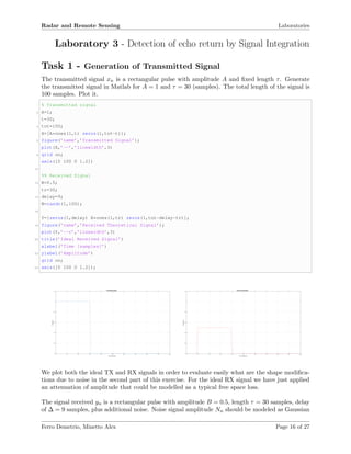 Radar and Remote Sensing Laboratories
Laboratory 3 - Detection of echo return by Signal Integration
Task 1 - Generation of Transmitted Signal
The transmitted signal xn is a rectangular pulse with amplitude A and ﬁxed length τ. Generate
the transmitted signal in Matlab for A = 1 and τ = 30 (samples). The total length of the signal is
100 samples. Plot it.
% Transmitted signal
2 A=1;
t=30;
4 tot=100;
X=[A*ones(1,t) zeros(1,tot-t)];
6 figure(’name’,’Transmitted Signal’);
plot(X,’--’,’linewidth’,3)
8 grid on;
axis([0 100 0 1.2])
10
%% Received Signal
12 B=0.5;
tr=30;
14 delay=9;
N=randn(1,100);
16
Y=[zeros(1,delay) B*ones(1,tr) zeros(1,tot-delay-tr)];
18 figure(’name’,’Received Theoretical Signal’);
plot(Y,’--r’,’linewidth’,3)
20 title(’Ideal Received Signal’)
xlabel(’Time [samples]’)
22 ylabel(’Amplitude’)
grid on;
24 axis([0 100 0 1.2]);
Time [samples]
0 10 20 30 40 50 60 70 80 90 100
Amplitude
0
0.2
0.4
0.6
0.8
1
1.2
Transmitted Signal
Time [samples]
0 10 20 30 40 50 60 70 80 90 100
Amplitude
0
0.2
0.4
0.6
0.8
1
1.2
Ideal received Signal
We plot both the ideal TX and RX signals in order to evaluate easily what are the shape modiﬁca-
tions due to noise in the second part of this exercise. For the ideal RX signal we have just applied
an attenuation of amplitude that could be modelled as a typical free space loss.
The signal received yn is a rectangular pulse with amplitude B = 0.5, length τ = 30 samples, delay
of ∆ = 9 samples, plus additional noise. Noise signal amplitude Nn should be modeled as Gaussian
Ferro Demetrio, Minetto Alex Page 16 of 27
 