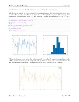 Radar and Remote Sensing Laboratories
distributed random variable with zero mean and a unitary standard deviation.
Check that the noise is correctly generated plotting an histogram showing the distribution of noise
samples. Generate the overall received signal (the total length of the signal is 100 samples). Plot
all together the transmitted signal (xn), the noise (Nn) and the received signal (yn = xn−∆ + Nn).
figure(’name’,’Received Noisy Signal’);
2 plot(Y,’k--’,’linewidth’,2)
hold on
4 title(’Noise vs Ideal Received Signal’)
xlabel(’Time [samples]’)
6 ylabel(’Amplitude’)
plot(N,’r’,’linewidth’,1)
-4 -3 -2 -1 0 1 2 3
0
5
10
15
20
25
30
Simulated Noise Distribution
0 10 20 30 40 50 60 70 80 90 100
-3
-2
-1
0
1
2
3
Additive White Gaussian Noise Samples
Thanks to the plots we can notice that noise amplitude is considerably higher than signal amplitude.
At the receiver, original signal is completely hide by the noise and it seems to be unreachable. On
the right we have veriﬁed noise’s samples distribution which appears exactly Gaussian.
0 10 20 30 40 50 60 70 80 90 100
-3
-2
-1
0
1
2
3
RX signal
WGN
Yn+noise
Ferro Demetrio, Minetto Alex Page 17 of 27
 
