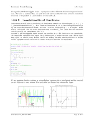 Radar and Remote Sensing Laboratories
As requested, the following plot shows a superposition of the diﬀerent elements in signal transmis-
sion. We have to underline that the plot does not correspond to the same previous realizations
because it is the product of a new random instance of WGN.
Task 6 - Convolutional Signal Identiﬁcation
Generate the Matlab code for evaluating the convolution between the received signal (yn = xn−∆ +
Nn) and the transmitted one (xn). Plot the entire convolution (Cn(x, y)) and identify the correlation
lag for which the convolution shows a maxima. It should be delayed by ∆ = 9 samples. Make
several trials (each time the noise generated must be diﬀerent), and check that the maximum
correlation lag is not always found for k = 9.
In order to get the suggested result we cant use standard MATLAB function for the convolution,
the convolution techniques from signal theory ﬁnd the peak of autocorrelation after a whole signal
length plus the relative delay. In this case we are looking for delay identiﬁcation and so we can
rewrite a proper convolution code which shows us a good result for this application.
%% Correlation of signal
2 figure(’name’,’Correlation between transmitted and received signal’);
Yn=Y+N;
4 %Cxy=xcorr(X,Yn);
Cxy=zeros(1,tot);
6 for s=1:tot-t
for i=1:t
8 Cxy(s)=Cxy(s)+X(i)*Yn(i+(s));
end
10 end
plot(Cxy,’k’)
12 %[pks,locs] = findpeaks(Cxy);
hold on;
14 grid on;
%plot(locs,pks,’ro’)
16 [Ymax,Xmax]=max(Cxy)
plot(Xmax,Ymax,’ro’);
We are speaking about correlation as a convolutions synonym, the original signal and the received
one are diﬀerent for sure because delay and noise has changed the rectangular shape.
Ferro Demetrio, Minetto Alex Page 18 of 27
 