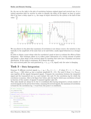 Radar and Remote Sensing Laboratories
So, the one on the right is the plot of correlation between original signal and received one, it is a
typical operation done by receiver in order to identify the delay of the signal, we have to notice
that if we have a delay equal to τrx the range of object detected by the system is the half of that
value:
τrx
2
We can observe in the plots that maximum of correlation is not always correct, the variation is due
basically to the amplitude of the noise that as we said before, masks signal behaviour in a stronger
way.
In order to obtain a more robust value for correlation’s peak we have to evaluate the eﬀects of data
integration. This technique allows us to collect power information of a certain amount of pulses
and obtain a clean shape of the received signal by knowing that noise has a Gaussian zero-mean
distribution. If the target is stationary, B is always the same.
For each received pulse (for each generated yn = xn−∆ + Nn signal) only the noise is changing.
Task 3 - Data Integration
Generate N diﬀerent received signals rn,i = yn + Nn,i (i = 1, · · · , N where N = 1 : 1 : NMAX
and NMAX = 100) where yn has a constant amplitude B = 0.5. For each N (from 1 to NMAX),
sum together all the signals (integrated signal). Compute the convolution between the integrated
signal and the transmitted one (xn) and evaluate (for each N) the correlation lag for which the
correlation is maxima. Like in the ﬁgure here below, plot the lag for which max correlation is found
in function of the number of signals N summed together (plot D).
This value should not always be 9, but it is stabilized after having integrated a certain number of
received signals (in the picture here below, summing 35 received signals, the maximum of correlation
is found for the correlation lag = 9 and from this point it is stabilized).
%% Data integration
2 int_samples=100;
Yint=zeros(1,100);
4 figure(’name’,’Evolution of Maxima for integrated signal’);
h = waitbar(0,’Please wait...’);
6 for n=1:int_samples
N=1*randn(1,100);
8 Yn=Y+N;
Yint=Yint+Yn;
10 %intConv=conv(X,Yint);
intConv=zeros(1,tot);
Ferro Demetrio, Minetto Alex Page 19 of 27
 