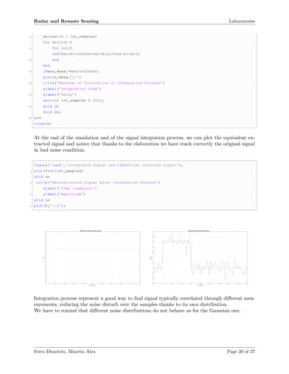 Radar and Remote Sensing Laboratories
12 waitbar(n / int_samples)
for s=1:tot-t
14 for i=1:t
intConv(s)=intConv(s)+X(i)*Yint(i+(s));
16 end
end
18 [Ymax,Xmax]=max(intConv);
plot(n,Xmax,’r.’)
20 title(’Maximum of Correlation in Integration Process’)
xlabel(’Integration Step’)
22 ylabel(’Delay’)
axis([0 int_samples 5 12]);
24 grid on
hold on;
26 end
close(h)
At the end of the simulation and of the signal integration process, we can plot the equivalent ex-
tracted signal and notice that thanks to the elaboration we have reach correctly the original signal
in bad noise condition.
figure(’name’,’Integrated signal and theretical received signal’);
2 plot(Yint/int_samples)
hold on
4 title(’Reconstructed Signal after Integration Process’)
xlabel(’Time [samples]’)
6 ylabel(’Amplitude’)
grid on
8 plot(Y,’--r’);
Integration Step
0 10 20 30 40 50 60 70 80 90 100
Delay
1
2
3
4
5
6
7
8
9
10
11
12
13
Maximum of Correlation in Integration Process
Time [samples]
0 10 20 30 40 50 60 70 80 90 100
Amplitude
-0.3
-0.2
-0.1
0
0.1
0.2
0.3
0.4
0.5
0.6
0.7
Reconstructed Signal after Integration Process
Integration process represent a good way to ﬁnd signal typically correlated through diﬀerent mea-
surements, reducing the noise disturb over the samples thanks to its own distribution.
We have to remind that diﬀerent noise distributions do not behave as for the Gaussian one.
Ferro Demetrio, Minetto Alex Page 20 of 27
 