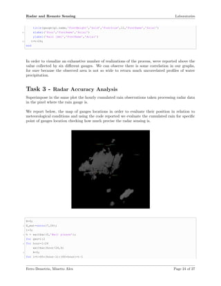 Radar and Remote Sensing Laboratories
title(gauge(g).name,’FontWeight’,’bold’,’FontSize’,11,’FontName’,’Arial’)
10 xlabel(’Hour’,’FontName’,’Arial’)
ylabel(’Rain [mm]’,’FontName’,’Arial’)
12 t=t+24;
end
In order to visualize an exhaustive number of realizations of the process, weve reported above the
value collected by six diﬀerent gauges. We can observe there is some correlation in our graphs,
for sure because the observed area is not so wide to return much uncorrelated proﬁles of water
precipitation.
Task 3 - Radar Accuracy Analysis
Superimpose in the same plot the hourly cumulated rain observations taken processing radar data
in the pixel where the rain gauge is.
We report below, the map of gauges locations in order to evaluate their position in relation to
meteorological conditions and using the code reported we evaluate the cumulated rain for speciﬁc
point of gauges location checking how much precise the radar sensing is.
R=0;
2 R_mat=zeros(7,24);
t=3;
4 h = waitbar(0,’Wait please’);
for gau=1:2
6 for hour=1:24
waitbar(hour/24,h)
8 R=0;
for i=t+60*(hour-1):(60*hour)+t-1
Ferro Demetrio, Minetto Alex Page 24 of 27
 