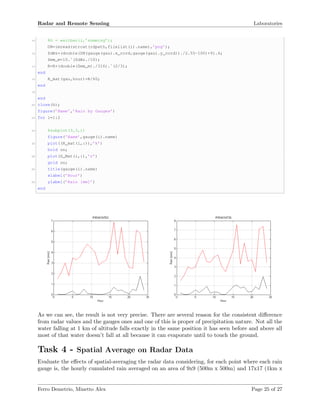 Radar and Remote Sensing Laboratories
10 %h = waitbar(i,’summing’);
DN=imread(strcat(rdpath,filelist(i).name),’png’);
12 ZdBz=(double(DN(gauge(gau).x_cord,gauge(gau).y_cord))./2.55-100)+91.4;
Zmm_m=10.ˆ(ZdBz./10);
14 R=R+(double(Zmm_m)./316).ˆ(2/3);
end
16 R_mat(gau,hour)=R/60;
end
18
end
20 close(h);
figure(’Name’,’Rain by Gauges’)
22 for i=1:2
24 %subplot(3,3,i)
figure(’Name’,gauge(i).name)
26 plot((R_mat(i,:)),’k’)
hold on;
28 plot(G_Mat(i,:),’r’)
grid on;
30 title(gauge(i).name)
xlabel(’Hour’)
32 ylabel(’Rain [mm]’)
end
As we can see, the result is not very precise. There are several reason for the consistent diﬀerence
from radar values and the gauges ones and one of this is proper of precipitation nature. Not all the
water falling at 1 km of altitude falls exactly in the same position it has seen before and above all
most of that water doesn’t fall at all because it can evaporate until to touch the ground.
Task 4 - Spatial Average on Radar Data
Evaluate the eﬀects of spatial-averaging the radar data considering, for each point where each rain
gauge is, the hourly cumulated rain averaged on an area of 9x9 (500m x 500m) and 17x17 (1km x
Ferro Demetrio, Minetto Alex Page 25 of 27
 