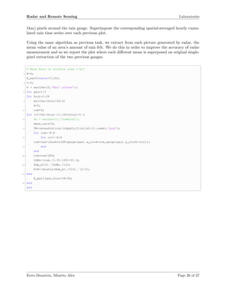 Radar and Remote Sensing Laboratories
1km) pixels around the rain gauge. Superimpose the corresponding spatial-averaged hourly cumu-
lated rain time series over each previous plot.
Using the same algorithm as previous task, we extract from each picture generated by radar, the
mean value of an area’s amount of rain felt. We do this in order to improve the accuracy of radar
measurement and so we report the plot where each diﬀerent mean is superposed on original single-
pixel extraction of the two previous gauges.
% Mean Rain on surface area 17x17
2 R=0;
R_mat2=zeros(7,24);
4 t=3;
h = waitbar(0,’Wait please’);
6 for gau=1:3
for hour=1:24
8 waitbar(hour/24,h)
R=0;
10 cum=0;
for i=t+60*(hour-1):(60*hour)+t-1
12 %h = waitbar(i,’summing’);
mean_rain=0;
14 DN=imread(strcat(rdpath,filelist(i).name),’png’);
for row=-8:8
16 for col=-8:8
cum=cum+(double(DN(gauge(gau).x_cord+row,gauge(gau).y_cord)+col));
18 end
end
20 cum=cum/289;
ZdBz=(cum./2.55-100)+91.4;
22 Zmm_m=10.ˆ(ZdBz./10);
R=R+(double(Zmm_m)./316).ˆ(2/3);
24 end
R_mat2(gau,hour)=R/60;
26 end
end
Ferro Demetrio, Minetto Alex Page 26 of 27
 