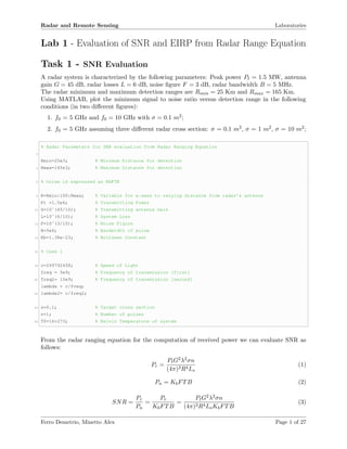 Radar and Remote Sensing Laboratories
Lab 1 - Evaluation of SNR and EIRP from Radar Range Equation
Task 1 - SNR Evaluation
A radar system is characterized by the following parameters: Peak power Pt = 1.5 MW, antenna
gain G = 45 dB, radar losses L = 6 dB, noise ﬁgure F = 3 dB, radar bandwidth B = 5 MHz.
The radar minimum and maximum detection ranges are Rmin = 25 Km and Rmax = 165 Km.
Using MATLAB, plot the minimum signal to noise ratio versus detection range in the following
conditions (in two diﬀerent ﬁgures):
1. f0 = 5 GHz and f0 = 10 GHz with σ = 0.1 m2;
2. f0 = 5 GHz assuming three diﬀerent radar cross section: σ = 0.1 m2, σ = 1 m2, σ = 10 m2;
% Radar Parameters for SNR evaluation from Radar Ranging Equation
2
Rmin=25e3; % Minimum Distance for detection
4 Rmax=165e3; % Maximum Distance for detection
6 % noise is expressed as KbFTB
8 R=Rmin:100:Rmax; % Variable for x-axes to varying distance from radar’s antenna
Pt =1.5e6; % Transmitting Power
10 G=10ˆ(45/10); % Transmitting antenna Gain
L=10ˆ(6/10); % System Loss
12 F=10ˆ(3/10); % Noise Figure
B=5e6; % Bandwidth of pulse
14 Kb=1.38e-23; % Boltzman Constant
16 % Case 1
18 c=299792458; % Speed of Light
freq = 5e9; % Frequency of transmission [first]
20 freq2= 10e9; % Frequency of transmission [second]
lambda = c/freq;
22 lambda2= c/freq2;
24 s=0.1; % Target cross section
n=1; % Number of pulses
26 T0=16+273; % Kelvin Temperature of system
From the radar ranging equation for the computation of received power we can evaluate SNR as
follows:
Pr =
PtG2λ2σn
(4π)3R4Ls
(1)
Pn = KbFTB (2)
SNR =
Pr
Pn
=
Pr
KbFTB
=
PtG2λ2σn
(4π)3R4LsKbFTB
(3)
Ferro Demetrio, Minetto Alex Page 1 of 27
 