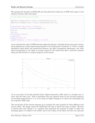 Radar and Remote Sensing Laboratories
We reported the formulas in MATLAB and then plotted the behaviour of SNR with respect to the
distance between radar and target.
% Double SNR evaluation for f1 and f2
2
SNR=(Pt*Gˆ2*lambdaˆ2*s*n)./(((4*pi)ˆ3)*(Kb*T0*B*F)*L*(R.ˆ4));
4 SNR2=(Pt*Gˆ2*lambda2ˆ2*s*n)./(((4*pi)ˆ3)*(Kb*T0*B*F)*L*(R.ˆ4));
6 figure(’Name’,’SNR related to distance’);
plot(R,10*log10(SNR),’b’,R,10*log10(SNR2),’r’)
8 hold on;
grid on;
10 title(’SNR of Radar’);
ylabel(’SNR’)
12 xlabel(’Distance R’)
legend(’frequency = 5 Ghz’,’frequency = 10 Ghz’);
As we expected the value of SNR decreases along the distance, basically because free space attenu-
ation degrades the output signal proportionally to the fourth power of distance R. This is a simple
simulation which shows how geometrical distance can aﬀect propagation phenomena, any other
kind of attenuation is not taken in account except for the system loss that is moreover constant
along the link because is a proper property of the system.
Distance R ×10 5
0.2 0.4 0.6 0.8 1 1.2 1.4 1.6 1.8
SNR
-5
0
5
10
15
20
25
30
35
40
SNR of Radar
frequency = 5 Ghz
frequency = 10 Ghz
As we can notice in the plot reported above, higher frequencies suﬀer noise in a stronger way re-
spect with the lower ones. This is immediate from the equation point of view because frequency
is invertially proportional to λ, so, if we adopt an higher frequency we reduce the wavelength and
the respective SNR value.
The second part of the exercise proposes us to evaluate the same quantity for three diﬀerent cross
section values. We simply report the MATLAB code that is almost the same as before. We have
to precise that cross section σ is a quantity that represents the capacity of target to reﬂect the
incoming signal, it is linked to the surface and to the volume of the object but does not represent
Ferro Demetrio, Minetto Alex Page 2 of 27
 