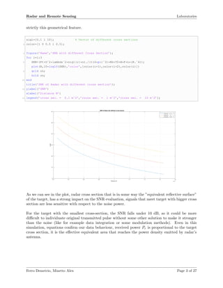 Radar and Remote Sensing Laboratories
strictly this geometrical feature.
sig1=[0.1 1 10]; % Vector of different cross sections
2 color=[1 0 0.5 1 0.5];
4 figure(’Name’,’SNR with different Cross Section’);
for i=1:3
6 SNR=(Pt*Gˆ2*lambdaˆ2*sig1(i)*n)./(((4*pi)ˆ3)*Kb*T0*B*F*L*(R.ˆ4));
plot(R,10*log10(SNR),’color’,[color(i+1),color(i+2),color(i)])
8 grid on;
hold on;
10 end
title(’SNR of Radar with different cross section’);
12 ylabel(’SNR’)
xlabel(’Distance R’)
14 legend(’cross sec. = 0.1 mˆ2’,’cross sec. = 1 mˆ2’,’cross sec. = 10 mˆ2’);
Distance R ×10 5
0.2 0.4 0.6 0.8 1 1.2 1.4 1.6 1.8
SNR
0
10
20
30
40
50
60
SNR of Radar with different cross section
cross sec. = 0.1 m
2
cross sec. = 1 m
2
cross sec. = 10 m 2
As we can see in the plot, radar cross section that is in some way the ”equivalent reﬂective surface”
of the target, has a strong impact on the SNR evaluation, signals that meet target with bigger cross
section are less sensitive with respect to the noise power.
For the target with the smallest cross-section, the SNR falls under 10 dB, so it could be more
diﬃcult to individuate original transmitted pulse without some other solution to make it stronger
than the noise (like for example data integration or some modulation methods). Even in this
simulation, equations conﬁrm our data behaviour, received power Pr is proportional to the target
cross section, it is the eﬀective equivalent area that reaches the power density emitted by radar’s
antenna.
Ferro Demetrio, Minetto Alex Page 3 of 27
 