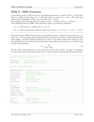 Radar and Remote Sensing Laboratories
Task 2 - EIRP Evaluation
A surveillance radar is characterized by the following parameters: minimum SNR = 15 dB, radar
losses L = 6dB and noise ﬁgure F = 3 dB. The radar scan time is Tsc = 2.5 s. The solid angle
extent of the atmospheric volume to be surveilled is Θ = 3 srad.
The minimum and maximum detection ranges are Rmin = 25 Km and Rmax = 165 Km.
Using MATLAB plot the EIRP versus detection range in the following conditions:
1. f0 = 5 GHz and f0 = 10 GHz with σ = 0.1 m2;
2. f0 = 5 GHz assuming three diﬀerent radar cross section: σ = 0.1 m2, σ = 1 m2, σ = 10 m2;
Remembering that EIRP (Equivalent Isotropic Radiated Power) is deﬁned as the product Pavg · G
where Pavg is the averaged power characterizing the transmitted waveform (pulsed waveform with
pulse length τ and Pulse Repetition Interval Ti) and G is the radar antenna gain which, in turn,
can be deﬁned in terms of the antennas half power beam-widths θ3dB and φ3dB, as it follows using
Top-Hat Approximation:
G =
4π
θ3dB · φ3dB
(4)
For the radar’s characterization, we use almost the same code as before. In order to implement
the same expression of radar equation we have to convert quantities expressed in dB in linear values.
%% Radar Specifics for SNR evaluation
2
Rmin=25e3; %Minimum Distance for detection
4 Rmax=165e3; %Maximum Distance for detection
6 % noise is expressed as KbFTB
8 R=Rmin:100:Rmax; %Variable for x-axes to varying distance from radar
Pt =1.5e6; %Transmission Power
10 G=10ˆ(45/10); %Transmitting antenna Gain
L=10ˆ(6/10); %System Loss
12 F=10ˆ(3/10); %Noise Figure
B=5e6; %Bandwidth of pulse
14 Kb=1.38e-23; %Boltzman Costant
16 %%case one
c=299792458; %Speed of Light
18 freq = 5e9; %Frequency of transmission [first]
freq2= 10e9; %Frequency of transmission [second]
20 lambda = c/freq;
lambda2= c/freq2;
22
s=0.1; %Target cross section
24 n=1; %number of pulses
T0=16+273; %Kelvin Temperature of system
Ferro Demetrio, Minetto Alex Page 4 of 27
 