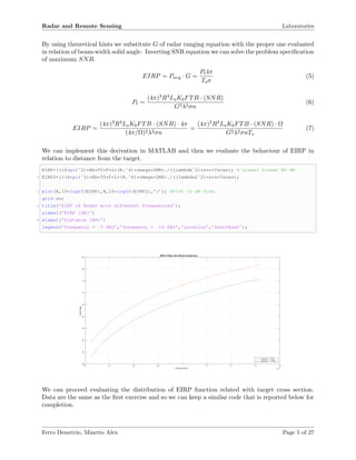 Radar and Remote Sensing Laboratories
By using theoretical hints we substitute G of radar ranging equation with the proper one evaluated
in relation of beam-width solid angle. Inverting SNR equation we can solve the problem speciﬁcation
of maximum SNR.
EIRP = Pavg · G =
Pt4π
Tsσ
(5)
Pt =
(4π)3R4LsKbFTB · (SNR)
G2λ2σn
(6)
EIRP =
(4π)3R4LsKbFTB · (SNR) · 4π
(4π/Ω)2λ2σn
=
(4π)2R4LsKbFTB · (SNR) · Ω
G2λ2σnTs
(7)
We can implement this derivation in MATLAB and then we evaluate the behaviour of EIRP in
relation to distance from the target.
EIRP=(((4*pi)ˆ2)*Kb*T0*F*L*(R.ˆ4)*omega*SNR)./((lambdaˆ2)*s*n*Tscan); % Linear format NO dB
2 EIRP2=(((4*pi)ˆ2)*Kb*T0*F*L*(R.ˆ4)*omega*SNR)./((lambda2ˆ2)*s*n*Tscan);
4 plot(R,10*log10(EIRP),R,10*log10(EIRP2),’r’); %Plot in dB form
grid on;
6 title(’EIRP of Radar with different frequencies’);
ylabel(’EIRP [dB]’)
8 xlabel(’Distance [Km]’)
legend(’frequency = 5 GHz’,’frequency = 10 GHz’,’Location’,’SouthEast’);
Distance [Km] ×10 5
0.2 0.4 0.6 0.8 1 1.2 1.4 1.6 1.8
EIRP[dB]
40
45
50
55
60
65
70
75
80
85
EIRP of Radar with different frequencies
frequency = 5 GHz
frequency = 10 GHz
We can proceed evaluating the distribution of EIRP function related with target cross section.
Data are the same as the ﬁrst exercise and so we can keep a similar code that is reported below for
completion.
Ferro Demetrio, Minetto Alex Page 5 of 27
 